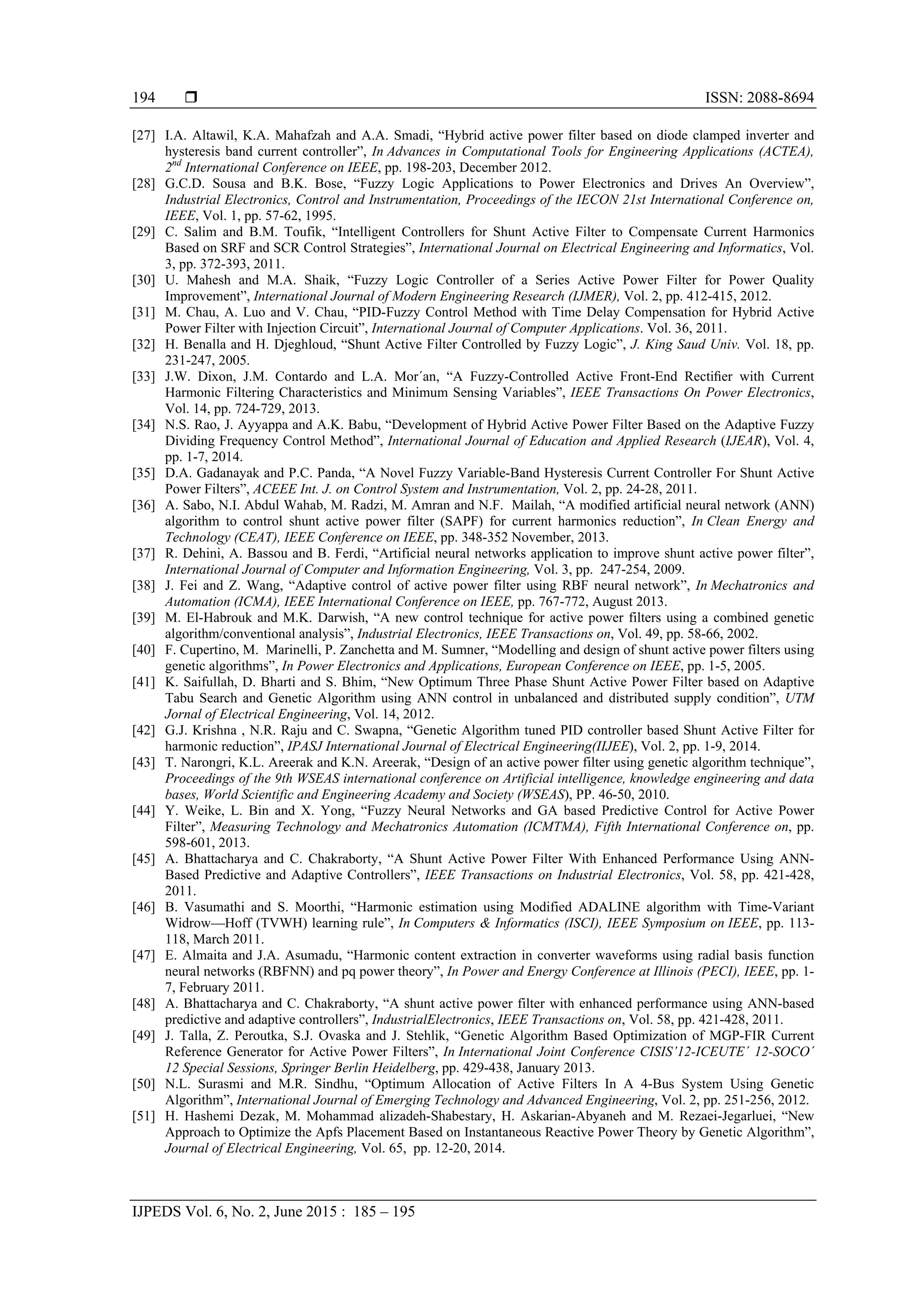  ISSN: 2088-8694
IJPEDS Vol. 6, No. 2, June 2015 : 185 – 195
194
[27] I.A. Altawil, K.A. Mahafzah and A.A. Smadi, “Hybrid active power filter based on diode clamped inverter and
hysteresis band current controller”, In Advances in Computational Tools for Engineering Applications (ACTEA),
2nd
International Conference on IEEE, pp. 198-203, December 2012.
[28] G.C.D. Sousa and B.K. Bose, “Fuzzy Logic Applications to Power Electronics and Drives An Overview”,
Industrial Electronics, Control and Instrumentation, Proceedings of the IECON 21st International Conference on,
IEEE, Vol. 1, pp. 57-62, 1995.
[29] C. Salim and B.M. Toufik, “Intelligent Controllers for Shunt Active Filter to Compensate Current Harmonics
Based on SRF and SCR Control Strategies”, International Journal on Electrical Engineering and Informatics, Vol.
3, pp. 372-393, 2011.
[30] U. Mahesh and M.A. Shaik, “Fuzzy Logic Controller of a Series Active Power Filter for Power Quality
Improvement”, International Journal of Modern Engineering Research (IJMER), Vol. 2, pp. 412-415, 2012.
[31] M. Chau, A. Luo and V. Chau, “PID-Fuzzy Control Method with Time Delay Compensation for Hybrid Active
Power Filter with Injection Circuit”, International Journal of Computer Applications. Vol. 36, 2011.
[32] H. Benalla and H. Djeghloud, “Shunt Active Filter Controlled by Fuzzy Logic”, J. King Saud Univ. Vol. 18, pp.
231-247, 2005.
[33] J.W. Dixon, J.M. Contardo and L.A. Mor´an, “A Fuzzy-Controlled Active Front-End Rectiﬁer with Current
Harmonic Filtering Characteristics and Minimum Sensing Variables”, IEEE Transactions On Power Electronics,
Vol. 14, pp. 724-729, 2013.
[34] N.S. Rao, J. Ayyappa and A.K. Babu, “Development of Hybrid Active Power Filter Based on the Adaptive Fuzzy
Dividing Frequency Control Method”, International Journal of Education and Applied Research (IJEAR), Vol. 4,
pp. 1-7, 2014.
[35] D.A. Gadanayak and P.C. Panda, “A Novel Fuzzy Variable-Band Hysteresis Current Controller For Shunt Active
Power Filters”, ACEEE Int. J. on Control System and Instrumentation, Vol. 2, pp. 24-28, 2011.
[36] A. Sabo, N.I. Abdul Wahab, M. Radzi, M. Amran and N.F. Mailah, “A modified artificial neural network (ANN)
algorithm to control shunt active power filter (SAPF) for current harmonics reduction”, In Clean Energy and
Technology (CEAT), IEEE Conference on IEEE, pp. 348-352 November, 2013.
[37] R. Dehini, A. Bassou and B. Ferdi, “Artificial neural networks application to improve shunt active power filter”,
International Journal of Computer and Information Engineering, Vol. 3, pp. 247-254, 2009.
[38] J. Fei and Z. Wang, “Adaptive control of active power filter using RBF neural network”, In Mechatronics and
Automation (ICMA), IEEE International Conference on IEEE, pp. 767-772, August 2013.
[39] M. El-Habrouk and M.K. Darwish, “A new control technique for active power filters using a combined genetic
algorithm/conventional analysis”, Industrial Electronics, IEEE Transactions on, Vol. 49, pp. 58-66, 2002.
[40] F. Cupertino, M. Marinelli, P. Zanchetta and M. Sumner, “Modelling and design of shunt active power filters using
genetic algorithms”, In Power Electronics and Applications, European Conference on IEEE, pp. 1-5, 2005.
[41] K. Saifullah, D. Bharti and S. Bhim, “New Optimum Three Phase Shunt Active Power Filter based on Adaptive
Tabu Search and Genetic Algorithm using ANN control in unbalanced and distributed supply condition”, UTM
Jornal of Electrical Engineering, Vol. 14, 2012.
[42] G.J. Krishna , N.R. Raju and C. Swapna, “Genetic Algorithm tuned PID controller based Shunt Active Filter for
harmonic reduction”, IPASJ International Journal of Electrical Engineering(IIJEE), Vol. 2, pp. 1-9, 2014.
[43] T. Narongri, K.L. Areerak and K.N. Areerak, “Design of an active power filter using genetic algorithm technique”,
Proceedings of the 9th WSEAS international conference on Artificial intelligence, knowledge engineering and data
bases, World Scientific and Engineering Academy and Society (WSEAS), PP. 46-50, 2010.
[44] Y. Weike, L. Bin and X. Yong, “Fuzzy Neural Networks and GA based Predictive Control for Active Power
Filter”, Measuring Technology and Mechatronics Automation (ICMTMA), Fifth International Conference on, pp.
598-601, 2013.
[45] A. Bhattacharya and C. Chakraborty, “A Shunt Active Power Filter With Enhanced Performance Using ANN-
Based Predictive and Adaptive Controllers”, IEEE Transactions on Industrial Electronics, Vol. 58, pp. 421-428,
2011.
[46] B. Vasumathi and S. Moorthi, “Harmonic estimation using Modified ADALINE algorithm with Time-Variant
Widrow—Hoff (TVWH) learning rule”, In Computers & Informatics (ISCI), IEEE Symposium on IEEE, pp. 113-
118, March 2011.
[47] E. Almaita and J.A. Asumadu, “Harmonic content extraction in converter waveforms using radial basis function
neural networks (RBFNN) and pq power theory”, In Power and Energy Conference at Illinois (PECI), IEEE, pp. 1-
7, February 2011.
[48] A. Bhattacharya and C. Chakraborty, “A shunt active power filter with enhanced performance using ANN-based
predictive and adaptive controllers”, IndustrialElectronics, IEEE Transactions on, Vol. 58, pp. 421-428, 2011.
[49] J. Talla, Z. Peroutka, S.J. Ovaska and J. Stehlik, “Genetic Algorithm Based Optimization of MGP-FIR Current
Reference Generator for Active Power Filters”, In International Joint Conference CISIS’12-ICEUTE´ 12-SOCO´
12 Special Sessions, Springer Berlin Heidelberg, pp. 429-438, January 2013.
[50] N.L. Surasmi and M.R. Sindhu, “Optimum Allocation of Active Filters In A 4-Bus System Using Genetic
Algorithm”, International Journal of Emerging Technology and Advanced Engineering, Vol. 2, pp. 251-256, 2012.
[51] H. Hashemi Dezak, M. Mohammad alizadeh-Shabestary, H. Askarian-Abyaneh and M. Rezaei-Jegarluei, “New
Approach to Optimize the Apfs Placement Based on Instantaneous Reactive Power Theory by Genetic Algorithm”,
Journal of Electrical Engineering, Vol. 65, pp. 12-20, 2014.
 