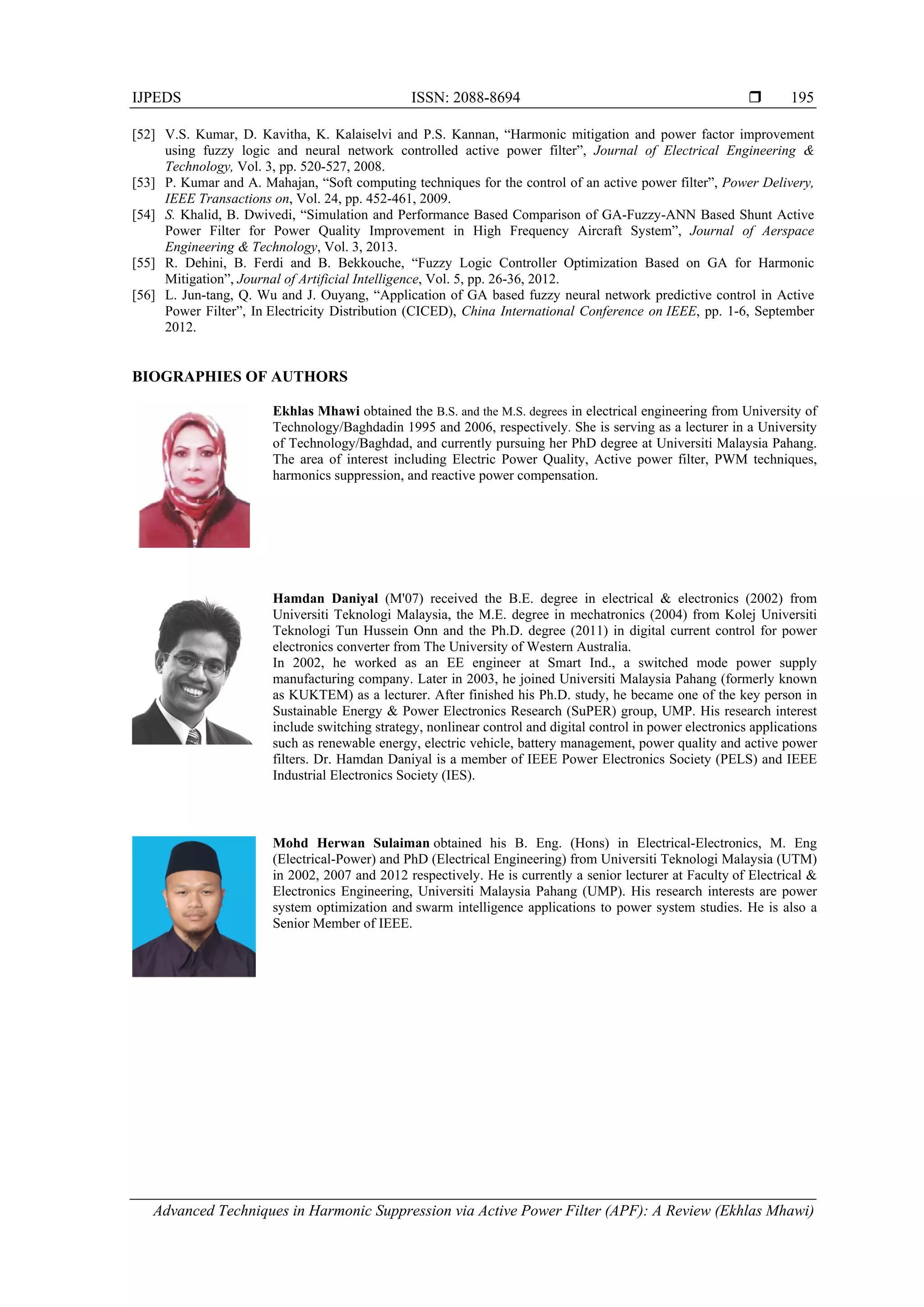IJPEDS ISSN: 2088-8694 
Advanced Techniques in Harmonic Suppression via Active Power Filter (APF): A Review (Ekhlas Mhawi)
195
[52] V.S. Kumar, D. Kavitha, K. Kalaiselvi and P.S. Kannan, “Harmonic mitigation and power factor improvement
using fuzzy logic and neural network controlled active power filter”, Journal of Electrical Engineering &
Technology, Vol. 3, pp. 520-527, 2008.
[53] P. Kumar and A. Mahajan, “Soft computing techniques for the control of an active power filter”, Power Delivery,
IEEE Transactions on, Vol. 24, pp. 452-461, 2009.
[54] S. Khalid, B. Dwivedi, “Simulation and Performance Based Comparison of GA-Fuzzy-ANN Based Shunt Active
Power Filter for Power Quality Improvement in High Frequency Aircraft System”, Journal of Aerspace
Engineering & Technology, Vol. 3, 2013.
[55] R. Dehini, B. Ferdi and B. Bekkouche, “Fuzzy Logic Controller Optimization Based on GA for Harmonic
Mitigation”, Journal of Artificial Intelligence, Vol. 5, pp. 26-36, 2012.
[56] L. Jun-tang, Q. Wu and J. Ouyang, “Application of GA based fuzzy neural network predictive control in Active
Power Filter”, In Electricity Distribution (CICED), China International Conference on IEEE, pp. 1-6, September
2012.
BIOGRAPHIES OF AUTHORS
Ekhlas Mhawi obtained the B.S. and the M.S. degrees in electrical engineering from University of
Technology/Baghdadin 1995 and 2006, respectively. She is serving as a lecturer in a University
of Technology/Baghdad, and currently pursuing her PhD degree at Universiti Malaysia Pahang.
The area of interest including Electric Power Quality, Active power filter, PWM techniques,
harmonics suppression, and reactive power compensation.
Hamdan Daniyal (M'07) received the B.E. degree in electrical & electronics (2002) from
Universiti Teknologi Malaysia, the M.E. degree in mechatronics (2004) from Kolej Universiti
Teknologi Tun Hussein Onn and the Ph.D. degree (2011) in digital current control for power
electronics converter from The University of Western Australia.
In 2002, he worked as an EE engineer at Smart Ind., a switched mode power supply
manufacturing company. Later in 2003, he joined Universiti Malaysia Pahang (formerly known
as KUKTEM) as a lecturer. After finished his Ph.D. study, he became one of the key person in
Sustainable Energy & Power Electronics Research (SuPER) group, UMP. His research interest
include switching strategy, nonlinear control and digital control in power electronics applications
such as renewable energy, electric vehicle, battery management, power quality and active power
filters. Dr. Hamdan Daniyal is a member of IEEE Power Electronics Society (PELS) and IEEE
Industrial Electronics Society (IES).
Mohd Herwan Sulaiman obtained his B. Eng. (Hons) in Electrical-Electronics, M. Eng
(Electrical-Power) and PhD (Electrical Engineering) from Universiti Teknologi Malaysia (UTM)
in 2002, 2007 and 2012 respectively. He is currently a senior lecturer at Faculty of Electrical &
Electronics Engineering, Universiti Malaysia Pahang (UMP). His research interests are power
system optimization and swarm intelligence applications to power system studies. He is also a
Senior Member of IEEE.
 