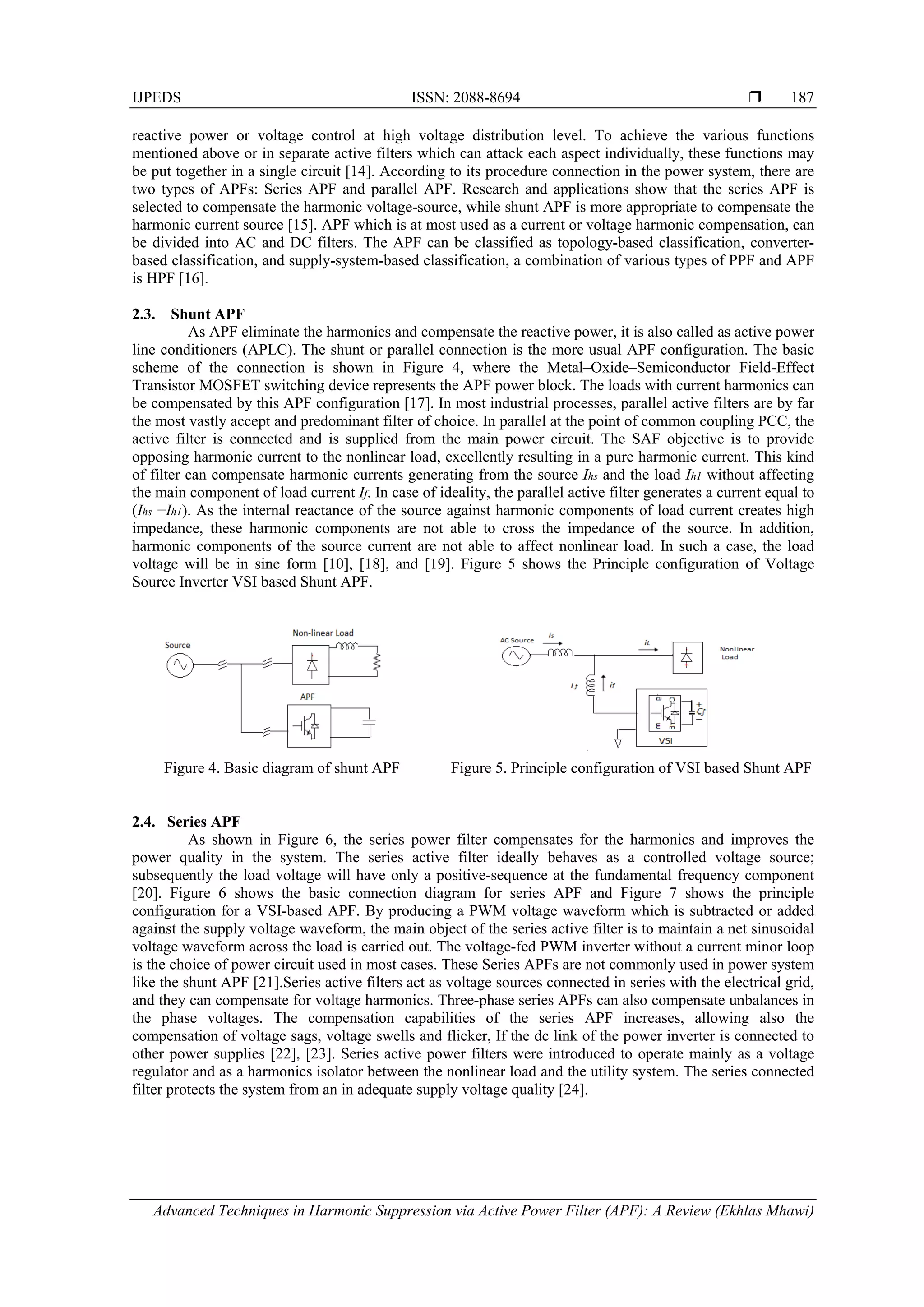 IJPEDS ISSN: 2088-8694 
Advanced Techniques in Harmonic Suppression via Active Power Filter (APF): A Review (Ekhlas Mhawi)
187
reactive power or voltage control at high voltage distribution level. To achieve the various functions
mentioned above or in separate active filters which can attack each aspect individually, these functions may
be put together in a single circuit [14]. According to its procedure connection in the power system, there are
two types of APFs: Series APF and parallel APF. Research and applications show that the series APF is
selected to compensate the harmonic voltage-source, while shunt APF is more appropriate to compensate the
harmonic current source [15]. APF which is at most used as a current or voltage harmonic compensation, can
be divided into AC and DC filters. The APF can be classified as topology-based classification, converter-
based classification, and supply-system-based classification, a combination of various types of PPF and APF
is HPF [16].
2.3. Shunt APF
As APF eliminate the harmonics and compensate the reactive power, it is also called as active power
line conditioners (APLC). The shunt or parallel connection is the more usual APF configuration. The basic
scheme of the connection is shown in Figure 4, where the Metal–Oxide–Semiconductor Field-Effect
Transistor MOSFET switching device represents the APF power block. The loads with current harmonics can
be compensated by this APF configuration [17]. In most industrial processes, parallel active filters are by far
the most vastly accept and predominant filter of choice. In parallel at the point of common coupling PCC, the
active filter is connected and is supplied from the main power circuit. The SAF objective is to provide
opposing harmonic current to the nonlinear load, excellently resulting in a pure harmonic current. This kind
of filter can compensate harmonic currents generating from the source Ihs and the load Ih1 without affecting
the main component of load current If. In case of ideality, the parallel active filter generates a current equal to
(Ihs −Ih1). As the internal reactance of the source against harmonic components of load current creates high
impedance, these harmonic components are not able to cross the impedance of the source. In addition,
harmonic components of the source current are not able to affect nonlinear load. In such a case, the load
voltage will be in sine form [10], [18], and [19]. Figure 5 shows the Principle configuration of Voltage
Source Inverter VSI based Shunt APF.
Figure 4. Basic diagram of shunt APF Figure 5. Principle configuration of VSI based Shunt APF
2.4. Series APF
As shown in Figure 6, the series power filter compensates for the harmonics and improves the
power quality in the system. The series active filter ideally behaves as a controlled voltage source;
subsequently the load voltage will have only a positive-sequence at the fundamental frequency component
[20]. Figure 6 shows the basic connection diagram for series APF and Figure 7 shows the principle
configuration for a VSI-based APF. By producing a PWM voltage waveform which is subtracted or added
against the supply voltage waveform, the main object of the series active filter is to maintain a net sinusoidal
voltage waveform across the load is carried out. The voltage-fed PWM inverter without a current minor loop
is the choice of power circuit used in most cases. These Series APFs are not commonly used in power system
like the shunt APF [21].Series active filters act as voltage sources connected in series with the electrical grid,
and they can compensate for voltage harmonics. Three-phase series APFs can also compensate unbalances in
the phase voltages. The compensation capabilities of the series APF increases, allowing also the
compensation of voltage sags, voltage swells and flicker, If the dc link of the power inverter is connected to
other power supplies [22], [23]. Series active power filters were introduced to operate mainly as a voltage
regulator and as a harmonics isolator between the nonlinear load and the utility system. The series connected
filter protects the system from an in adequate supply voltage quality [24].
 