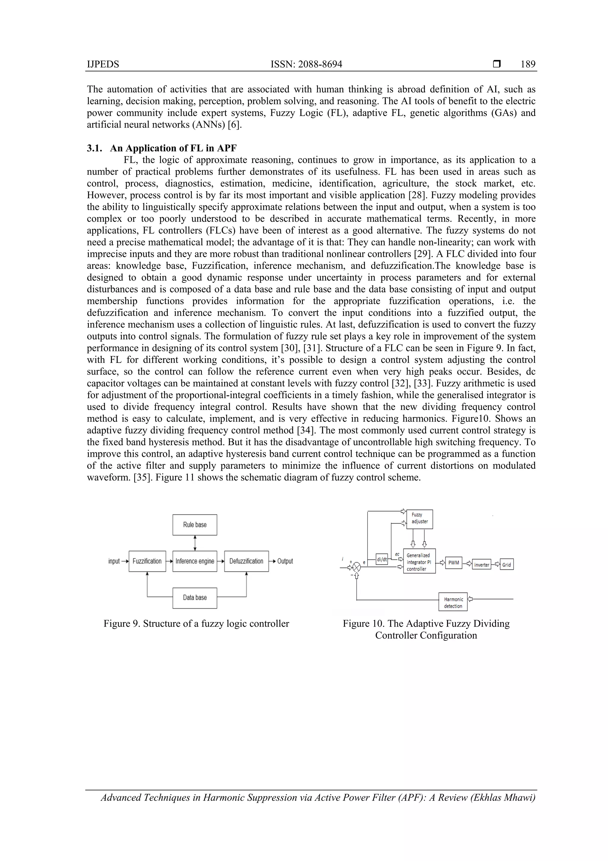 IJPEDS ISSN: 2088-8694 
Advanced Techniques in Harmonic Suppression via Active Power Filter (APF): A Review (Ekhlas Mhawi)
189
The automation of activities that are associated with human thinking is abroad definition of AI, such as
learning, decision making, perception, problem solving, and reasoning. The AI tools of benefit to the electric
power community include expert systems, Fuzzy Logic (FL), adaptive FL, genetic algorithms (GAs) and
artificial neural networks (ANNs) [6].
3.1. An Application of FL in APF
FL, the logic of approximate reasoning, continues to grow in importance, as its application to a
number of practical problems further demonstrates of its usefulness. FL has been used in areas such as
control, process, diagnostics, estimation, medicine, identification, agriculture, the stock market, etc.
However, process control is by far its most important and visible application [28]. Fuzzy modeling provides
the ability to linguistically specify approximate relations between the input and output, when a system is too
complex or too poorly understood to be described in accurate mathematical terms. Recently, in more
applications, FL controllers (FLCs) have been of interest as a good alternative. The fuzzy systems do not
need a precise mathematical model; the advantage of it is that: They can handle non-linearity; can work with
imprecise inputs and they are more robust than traditional nonlinear controllers [29]. A FLC divided into four
areas: knowledge base, Fuzzification, inference mechanism, and defuzzification.The knowledge base is
designed to obtain a good dynamic response under uncertainty in process parameters and for external
disturbances and is composed of a data base and rule base and the data base consisting of input and output
membership functions provides information for the appropriate fuzzification operations, i.e. the
defuzzification and inference mechanism. To convert the input conditions into a fuzzified output, the
inference mechanism uses a collection of linguistic rules. At last, defuzzification is used to convert the fuzzy
outputs into control signals. The formulation of fuzzy rule set plays a key role in improvement of the system
performance in designing of its control system [30], [31]. Structure of a FLC can be seen in Figure 9. In fact,
with FL for different working conditions, it’s possible to design a control system adjusting the control
surface, so the control can follow the reference current even when very high peaks occur. Besides, dc
capacitor voltages can be maintained at constant levels with fuzzy control [32], [33]. Fuzzy arithmetic is used
for adjustment of the proportional-integral coefficients in a timely fashion, while the generalised integrator is
used to divide frequency integral control. Results have shown that the new dividing frequency control
method is easy to calculate, implement, and is very effective in reducing harmonics. Figure10. Shows an
adaptive fuzzy dividing frequency control method [34]. The most commonly used current control strategy is
the fixed band hysteresis method. But it has the disadvantage of uncontrollable high switching frequency. To
improve this control, an adaptive hysteresis band current control technique can be programmed as a function
of the active filter and supply parameters to minimize the influence of current distortions on modulated
waveform. [35]. Figure 11 shows the schematic diagram of fuzzy control scheme.
Figure 9. Structure of a fuzzy logic controller Figure 10. The Adaptive Fuzzy Dividing
Controller Configuration
 