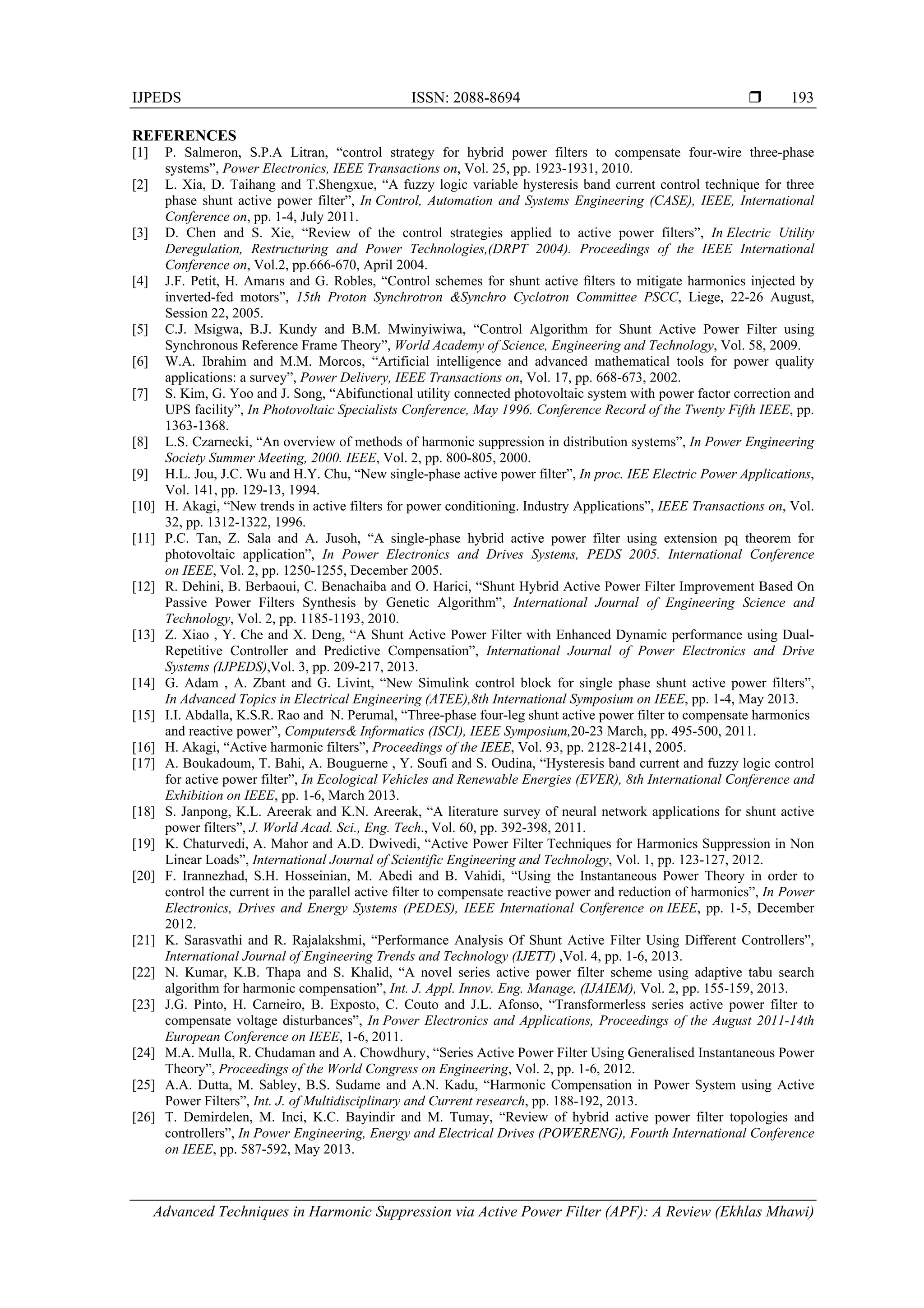 IJPEDS ISSN: 2088-8694 
Advanced Techniques in Harmonic Suppression via Active Power Filter (APF): A Review (Ekhlas Mhawi)
193
REFERENCES
[1] P. Salmeron, S.P.A Litran, “control strategy for hybrid power filters to compensate four-wire three-phase
systems”, Power Electronics, IEEE Transactions on, Vol. 25, pp. 1923-1931, 2010.
[2] L. Xia, D. Taihang and T.Shengxue, “A fuzzy logic variable hysteresis band current control technique for three
phase shunt active power filter”, In Control, Automation and Systems Engineering (CASE), IEEE, International
Conference on, pp. 1-4, July 2011.
[3] D. Chen and S. Xie, “Review of the control strategies applied to active power filters”, In Electric Utility
Deregulation, Restructuring and Power Technologies,(DRPT 2004). Proceedings of the IEEE International
Conference on, Vol.2, pp.666-670, April 2004.
[4] J.F. Petit, H. Amarıs and G. Robles, “Control schemes for shunt active ﬁlters to mitigate harmonics injected by
inverted-fed motors”, 15th Proton Synchrotron &Synchro Cyclotron Committee PSCC, Liege, 22-26 August,
Session 22, 2005.
[5] C.J. Msigwa, B.J. Kundy and B.M. Mwinyiwiwa, “Control Algorithm for Shunt Active Power Filter using
Synchronous Reference Frame Theory”, World Academy of Science, Engineering and Technology, Vol. 58, 2009.
[6] W.A. Ibrahim and M.M. Morcos, “Artificial intelligence and advanced mathematical tools for power quality
applications: a survey”, Power Delivery, IEEE Transactions on, Vol. 17, pp. 668-673, 2002.
[7] S. Kim, G. Yoo and J. Song, “Abifunctional utility connected photovoltaic system with power factor correction and
UPS facility”, In Photovoltaic Specialists Conference, May 1996. Conference Record of the Twenty Fifth IEEE, pp.
1363-1368.
[8] L.S. Czarnecki, “An overview of methods of harmonic suppression in distribution systems”, In Power Engineering
Society Summer Meeting, 2000. IEEE, Vol. 2, pp. 800-805, 2000.
[9] H.L. Jou, J.C. Wu and H.Y. Chu, “New single-phase active power filter”, In proc. IEE Electric Power Applications,
Vol. 141, pp. 129-13, 1994.
[10] H. Akagi, “New trends in active filters for power conditioning. Industry Applications”, IEEE Transactions on, Vol.
32, pp. 1312-1322, 1996.
[11] P.C. Tan, Z. Sala and A. Jusoh, “A single-phase hybrid active power filter using extension pq theorem for
photovoltaic application”, In Power Electronics and Drives Systems, PEDS 2005. International Conference
on IEEE, Vol. 2, pp. 1250-1255, December 2005.
[12] R. Dehini, B. Berbaoui, C. Benachaiba and O. Harici, “Shunt Hybrid Active Power Filter Improvement Based On
Passive Power Filters Synthesis by Genetic Algorithm”, International Journal of Engineering Science and
Technology, Vol. 2, pp. 1185-1193, 2010.
[13] Z. Xiao , Y. Che and X. Deng, “A Shunt Active Power Filter with Enhanced Dynamic performance using Dual-
Repetitive Controller and Predictive Compensation”, International Journal of Power Electronics and Drive
Systems (IJPEDS),Vol. 3, pp. 209-217, 2013.
[14] G. Adam , A. Zbant and G. Livint, “New Simulink control block for single phase shunt active power filters”,
In Advanced Topics in Electrical Engineering (ATEE),8th International Symposium on IEEE, pp. 1-4, May 2013.
[15] I.I. Abdalla, K.S.R. Rao and N. Perumal, “Three-phase four-leg shunt active power filter to compensate harmonics
and reactive power”, Computers& Informatics (ISCI), IEEE Symposium,20-23 March, pp. 495-500, 2011.
[16] H. Akagi, “Active harmonic filters”, Proceedings of the IEEE, Vol. 93, pp. 2128-2141, 2005.
[17] A. Boukadoum, T. Bahi, A. Bouguerne , Y. Soufi and S. Oudina, “Hysteresis band current and fuzzy logic control
for active power filter”, In Ecological Vehicles and Renewable Energies (EVER), 8th International Conference and
Exhibition on IEEE, pp. 1-6, March 2013.
[18] S. Janpong, K.L. Areerak and K.N. Areerak, “A literature survey of neural network applications for shunt active
power filters”, J. World Acad. Sci., Eng. Tech., Vol. 60, pp. 392-398, 2011.
[19] K. Chaturvedi, A. Mahor and A.D. Dwivedi, “Active Power Filter Techniques for Harmonics Suppression in Non
Linear Loads”, International Journal of Scientific Engineering and Technology, Vol. 1, pp. 123-127, 2012.
[20] F. Irannezhad, S.H. Hosseinian, M. Abedi and B. Vahidi, “Using the Instantaneous Power Theory in order to
control the current in the parallel active filter to compensate reactive power and reduction of harmonics”, In Power
Electronics, Drives and Energy Systems (PEDES), IEEE International Conference on IEEE, pp. 1-5, December
2012.
[21] K. Sarasvathi and R. Rajalakshmi, “Performance Analysis Of Shunt Active Filter Using Different Controllers”,
International Journal of Engineering Trends and Technology (IJETT) ,Vol. 4, pp. 1-6, 2013.
[22] N. Kumar, K.B. Thapa and S. Khalid, “A novel series active power filter scheme using adaptive tabu search
algorithm for harmonic compensation”, Int. J. Appl. Innov. Eng. Manage, (IJAIEM), Vol. 2, pp. 155-159, 2013.
[23] J.G. Pinto, H. Carneiro, B. Exposto, C. Couto and J.L. Afonso, “Transformerless series active power filter to
compensate voltage disturbances”, In Power Electronics and Applications, Proceedings of the August 2011-14th
European Conference on IEEE, 1-6, 2011.
[24] M.A. Mulla, R. Chudaman and A. Chowdhury, “Series Active Power Filter Using Generalised Instantaneous Power
Theory”, Proceedings of the World Congress on Engineering, Vol. 2, pp. 1-6, 2012.
[25] A.A. Dutta, M. Sabley, B.S. Sudame and A.N. Kadu, “Harmonic Compensation in Power System using Active
Power Filters”, Int. J. of Multidisciplinary and Current research, pp. 188-192, 2013.
[26] T. Demirdelen, M. Inci, K.C. Bayindir and M. Tumay, “Review of hybrid active power filter topologies and
controllers”, In Power Engineering, Energy and Electrical Drives (POWERENG), Fourth International Conference
on IEEE, pp. 587-592, May 2013.
 