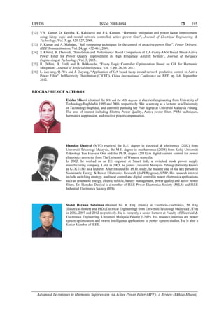 IJPEDS ISSN: 2088-8694 
Advanced Techniques in Harmonic Suppression via Active Power Filter (APF): A Review (Ekhlas Mhawi)
195
[52] V.S. Kumar, D. Kavitha, K. Kalaiselvi and P.S. Kannan, “Harmonic mitigation and power factor improvement
using fuzzy logic and neural network controlled active power filter”, Journal of Electrical Engineering &
Technology, Vol. 3, pp. 520-527, 2008.
[53] P. Kumar and A. Mahajan, “Soft computing techniques for the control of an active power filter”, Power Delivery,
IEEE Transactions on, Vol. 24, pp. 452-461, 2009.
[54] S. Khalid, B. Dwivedi, “Simulation and Performance Based Comparison of GA-Fuzzy-ANN Based Shunt Active
Power Filter for Power Quality Improvement in High Frequency Aircraft System”, Journal of Aerspace
Engineering & Technology, Vol. 3, 2013.
[55] R. Dehini, B. Ferdi and B. Bekkouche, “Fuzzy Logic Controller Optimization Based on GA for Harmonic
Mitigation”, Journal of Artificial Intelligence, Vol. 5, pp. 26-36, 2012.
[56] L. Jun-tang, Q. Wu and J. Ouyang, “Application of GA based fuzzy neural network predictive control in Active
Power Filter”, In Electricity Distribution (CICED), China International Conference on IEEE, pp. 1-6, September
2012.
BIOGRAPHIES OF AUTHORS
Ekhlas Mhawi obtained the B.S. and the M.S. degrees in electrical engineering from University of
Technology/Baghdadin 1995 and 2006, respectively. She is serving as a lecturer in a University
of Technology/Baghdad, and currently pursuing her PhD degree at Universiti Malaysia Pahang.
The area of interest including Electric Power Quality, Active power filter, PWM techniques,
harmonics suppression, and reactive power compensation.
Hamdan Daniyal (M'07) received the B.E. degree in electrical & electronics (2002) from
Universiti Teknologi Malaysia, the M.E. degree in mechatronics (2004) from Kolej Universiti
Teknologi Tun Hussein Onn and the Ph.D. degree (2011) in digital current control for power
electronics converter from The University of Western Australia.
In 2002, he worked as an EE engineer at Smart Ind., a switched mode power supply
manufacturing company. Later in 2003, he joined Universiti Malaysia Pahang (formerly known
as KUKTEM) as a lecturer. After finished his Ph.D. study, he became one of the key person in
Sustainable Energy & Power Electronics Research (SuPER) group, UMP. His research interest
include switching strategy, nonlinear control and digital control in power electronics applications
such as renewable energy, electric vehicle, battery management, power quality and active power
filters. Dr. Hamdan Daniyal is a member of IEEE Power Electronics Society (PELS) and IEEE
Industrial Electronics Society (IES).
Mohd Herwan Sulaiman obtained his B. Eng. (Hons) in Electrical-Electronics, M. Eng
(Electrical-Power) and PhD (Electrical Engineering) from Universiti Teknologi Malaysia (UTM)
in 2002, 2007 and 2012 respectively. He is currently a senior lecturer at Faculty of Electrical &
Electronics Engineering, Universiti Malaysia Pahang (UMP). His research interests are power
system optimization and swarm intelligence applications to power system studies. He is also a
Senior Member of IEEE.
 