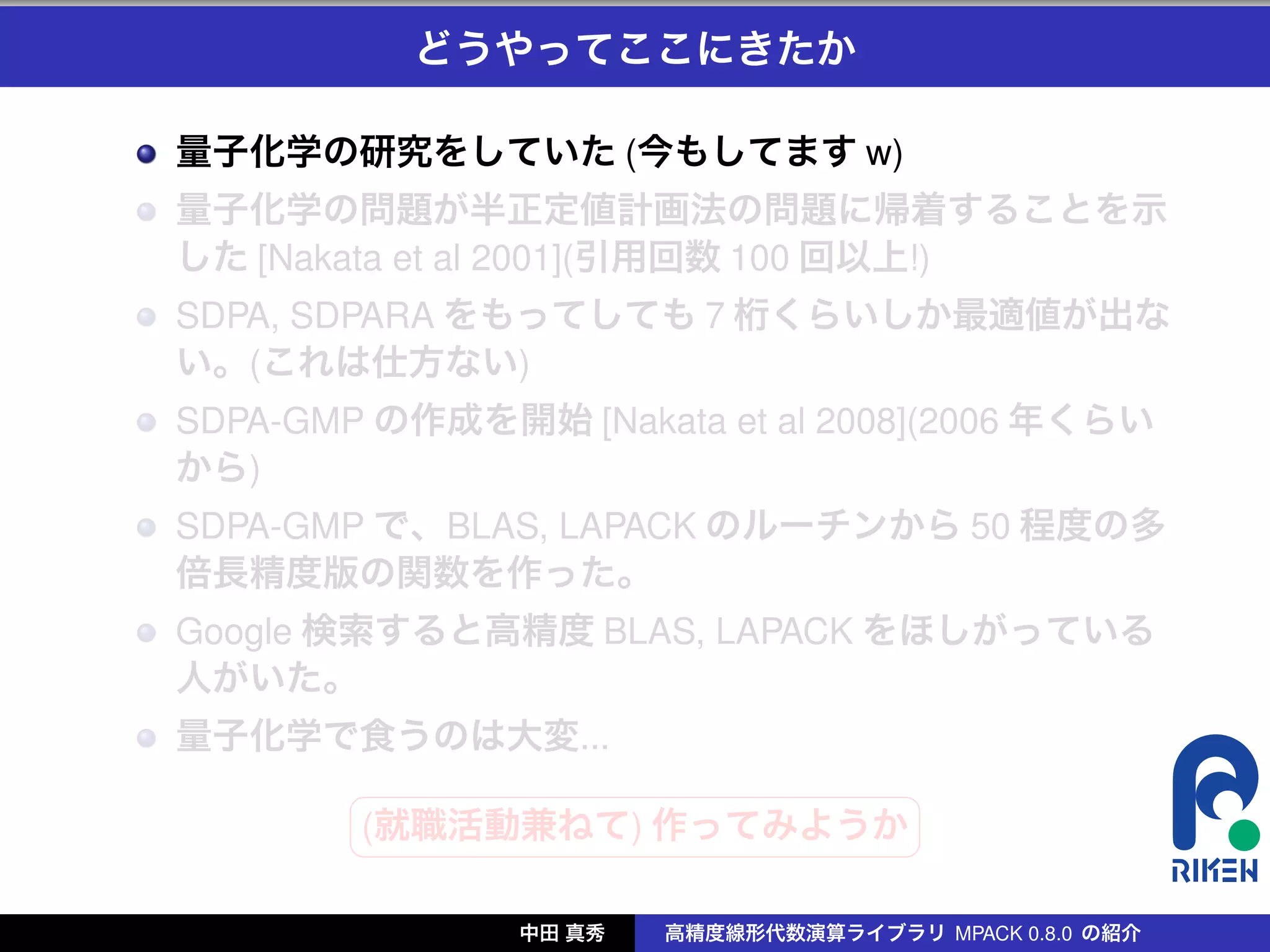 どうやってここにきたか

量子化学の研究をしていた (今もしてます w)
量子化学の問題が半正定値計画法の問題に帰着することを示
した [Nakata et al 2001](引用回数 100 回以上!)
SDPA, SDPARA をもってしても 7 桁くらいしか最適値が出な
い。(これは仕方ない)
SDPA-GMP の作成を開始 [Nakata et al 2008](2006 年くらい
から)
SDPA-GMP で、BLAS, LAPACK のルーチンから 50 程度の多
倍長精度版の関数を作った。
Google 検索すると高精度 BLAS, LAPACK をほしがっている
人がいた。
量子化学で食うのは大変...
        §                 ¤
        (就職活動兼ねて) 作ってみようか
        ¦                 ¥

               中田 真秀   高精度線形代数演算ライブラリ MPACK 0.8.0 の紹介
 