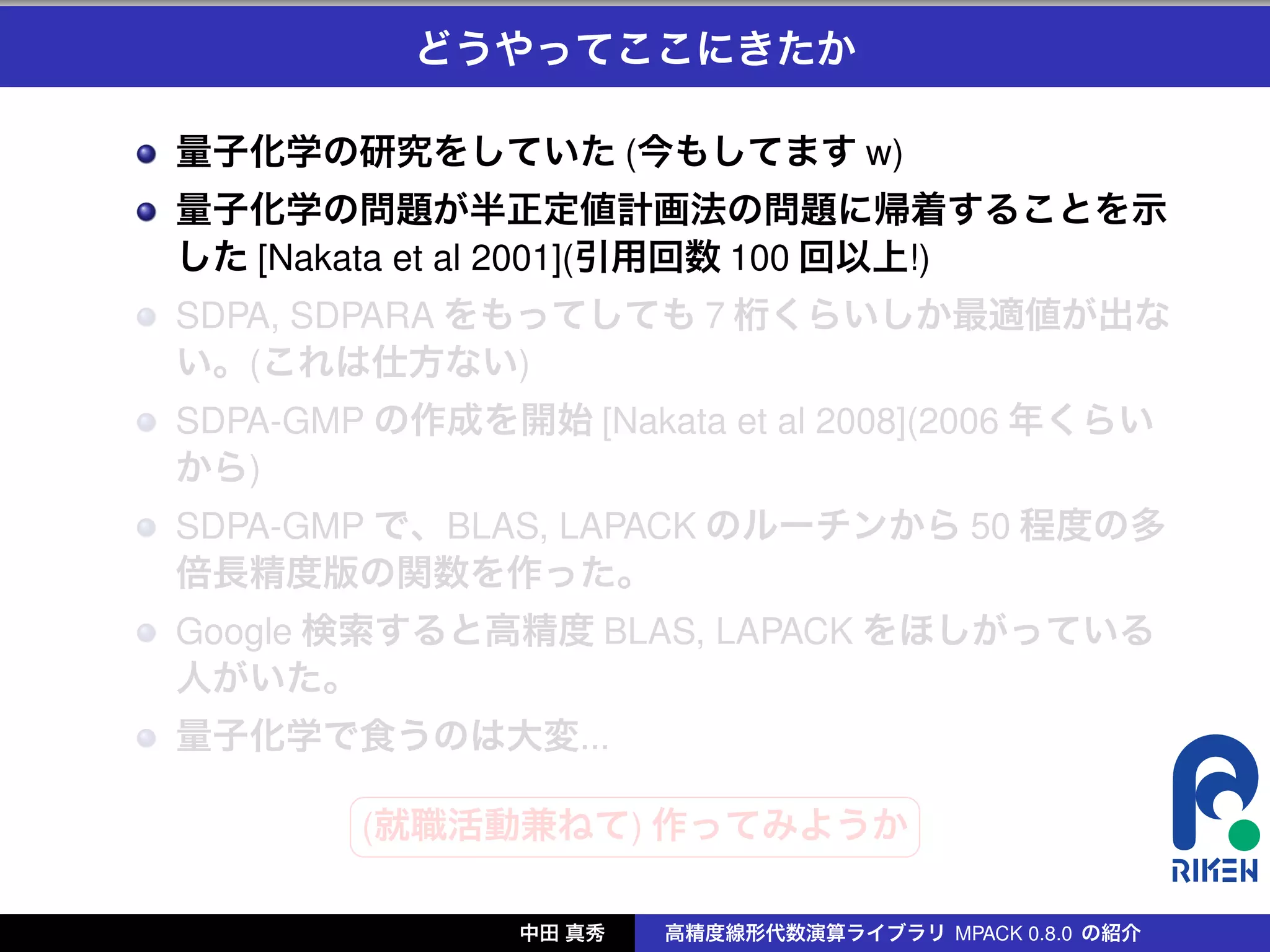 どうやってここにきたか

量子化学の研究をしていた (今もしてます w)
量子化学の問題が半正定値計画法の問題に帰着することを示
した [Nakata et al 2001](引用回数 100 回以上!)
SDPA, SDPARA をもってしても 7 桁くらいしか最適値が出な
い。(これは仕方ない)
SDPA-GMP の作成を開始 [Nakata et al 2008](2006 年くらい
から)
SDPA-GMP で、BLAS, LAPACK のルーチンから 50 程度の多
倍長精度版の関数を作った。
Google 検索すると高精度 BLAS, LAPACK をほしがっている
人がいた。
量子化学で食うのは大変...
        §                 ¤
        (就職活動兼ねて) 作ってみようか
        ¦                 ¥

               中田 真秀   高精度線形代数演算ライブラリ MPACK 0.8.0 の紹介
 