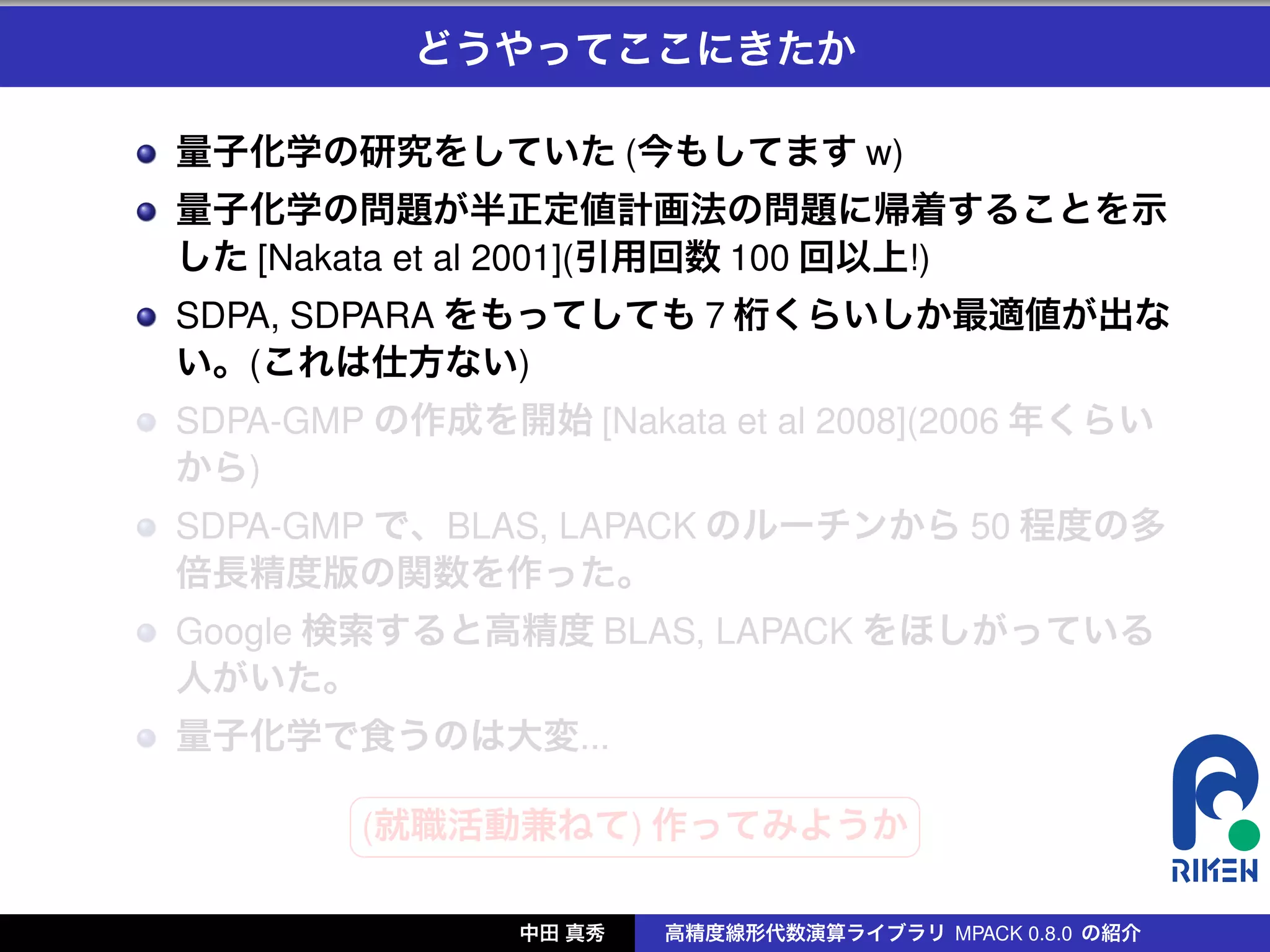 どうやってここにきたか

量子化学の研究をしていた (今もしてます w)
量子化学の問題が半正定値計画法の問題に帰着することを示
した [Nakata et al 2001](引用回数 100 回以上!)
SDPA, SDPARA をもってしても 7 桁くらいしか最適値が出な
い。(これは仕方ない)
SDPA-GMP の作成を開始 [Nakata et al 2008](2006 年くらい
から)
SDPA-GMP で、BLAS, LAPACK のルーチンから 50 程度の多
倍長精度版の関数を作った。
Google 検索すると高精度 BLAS, LAPACK をほしがっている
人がいた。
量子化学で食うのは大変...
        §                 ¤
        (就職活動兼ねて) 作ってみようか
        ¦                 ¥

               中田 真秀   高精度線形代数演算ライブラリ MPACK 0.8.0 の紹介
 