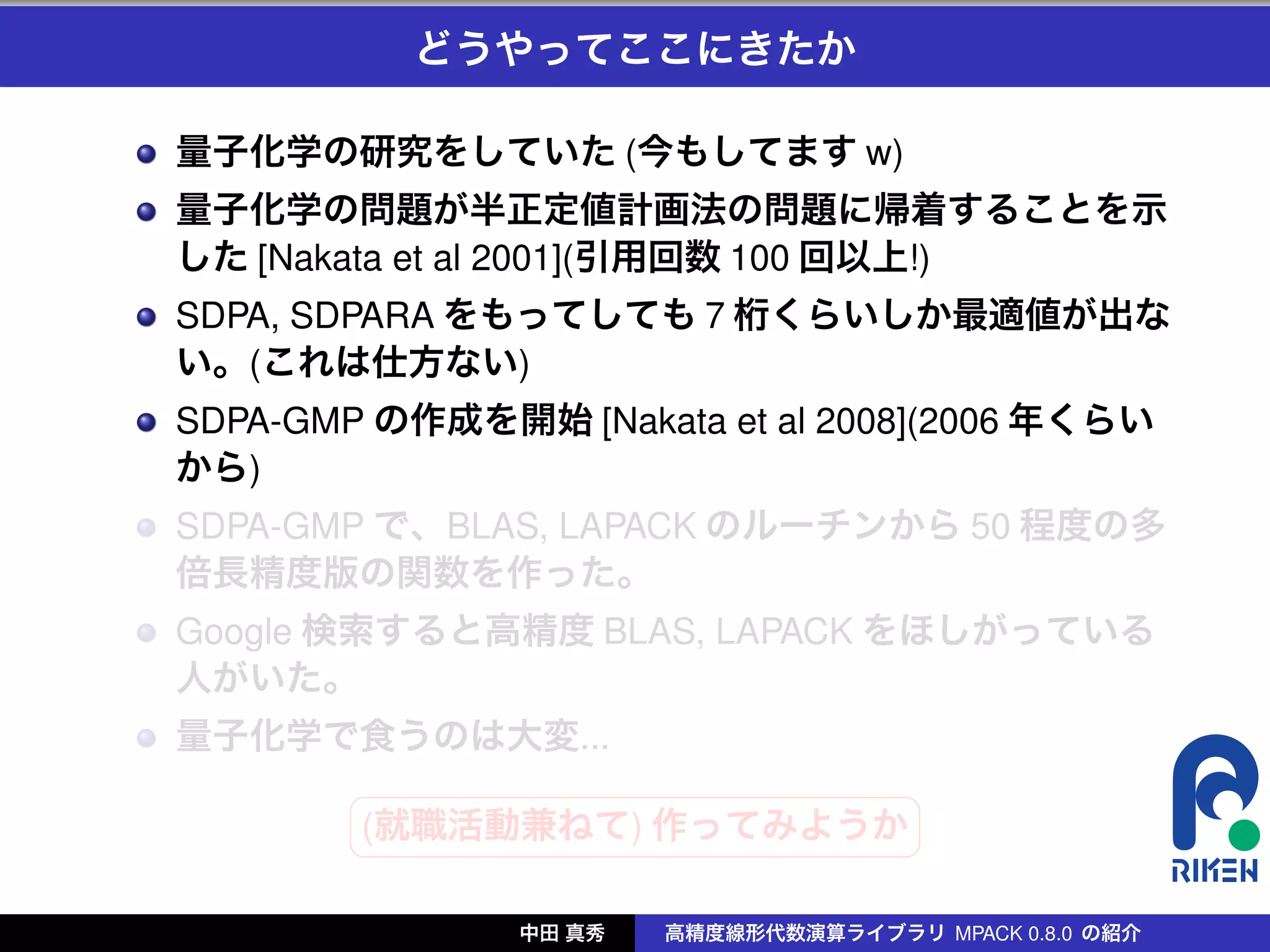 どうやってここにきたか

量子化学の研究をしていた (今もしてます w)
量子化学の問題が半正定値計画法の問題に帰着することを示
した [Nakata et al 2001](引用回数 100 回以上!)
SDPA, SDPARA をもってしても 7 桁くらいしか最適値が出な
い。(これは仕方ない)
SDPA-GMP の作成を開始 [Nakata et al 2008](2006 年くらい
から)
SDPA-GMP で、BLAS, LAPACK のルーチンから 50 程度の多
倍長精度版の関数を作った。
Google 検索すると高精度 BLAS, LAPACK をほしがっている
人がいた。
量子化学で食うのは大変...
        §                 ¤
        (就職活動兼ねて) 作ってみようか
        ¦                 ¥

               中田 真秀   高精度線形代数演算ライブラリ MPACK 0.8.0 の紹介
 
