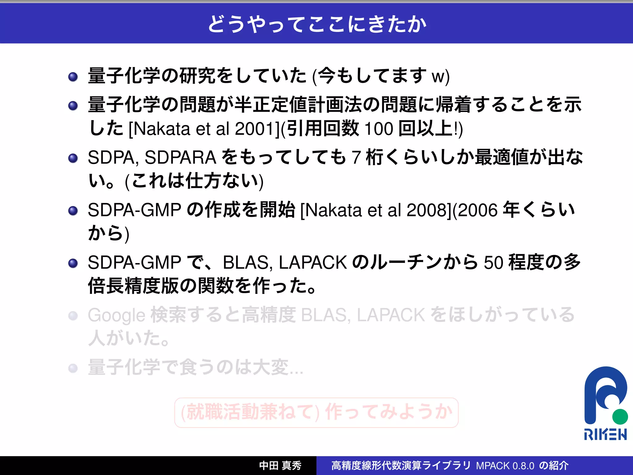 どうやってここにきたか

量子化学の研究をしていた (今もしてます w)
量子化学の問題が半正定値計画法の問題に帰着することを示
した [Nakata et al 2001](引用回数 100 回以上!)
SDPA, SDPARA をもってしても 7 桁くらいしか最適値が出な
い。(これは仕方ない)
SDPA-GMP の作成を開始 [Nakata et al 2008](2006 年くらい
から)
SDPA-GMP で、BLAS, LAPACK のルーチンから 50 程度の多
倍長精度版の関数を作った。
Google 検索すると高精度 BLAS, LAPACK をほしがっている
人がいた。
量子化学で食うのは大変...
        §                 ¤
        (就職活動兼ねて) 作ってみようか
        ¦                 ¥

               中田 真秀   高精度線形代数演算ライブラリ MPACK 0.8.0 の紹介
 
