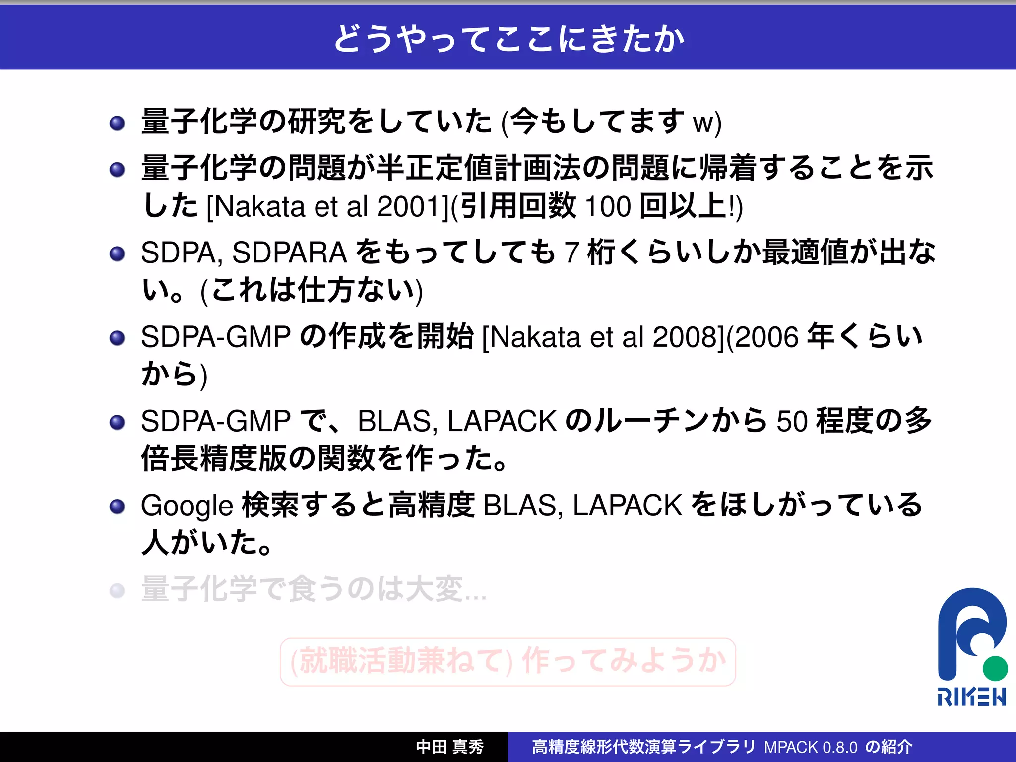 どうやってここにきたか

量子化学の研究をしていた (今もしてます w)
量子化学の問題が半正定値計画法の問題に帰着することを示
した [Nakata et al 2001](引用回数 100 回以上!)
SDPA, SDPARA をもってしても 7 桁くらいしか最適値が出な
い。(これは仕方ない)
SDPA-GMP の作成を開始 [Nakata et al 2008](2006 年くらい
から)
SDPA-GMP で、BLAS, LAPACK のルーチンから 50 程度の多
倍長精度版の関数を作った。
Google 検索すると高精度 BLAS, LAPACK をほしがっている
人がいた。
量子化学で食うのは大変...
        §                 ¤
        (就職活動兼ねて) 作ってみようか
        ¦                 ¥

               中田 真秀   高精度線形代数演算ライブラリ MPACK 0.8.0 の紹介
 