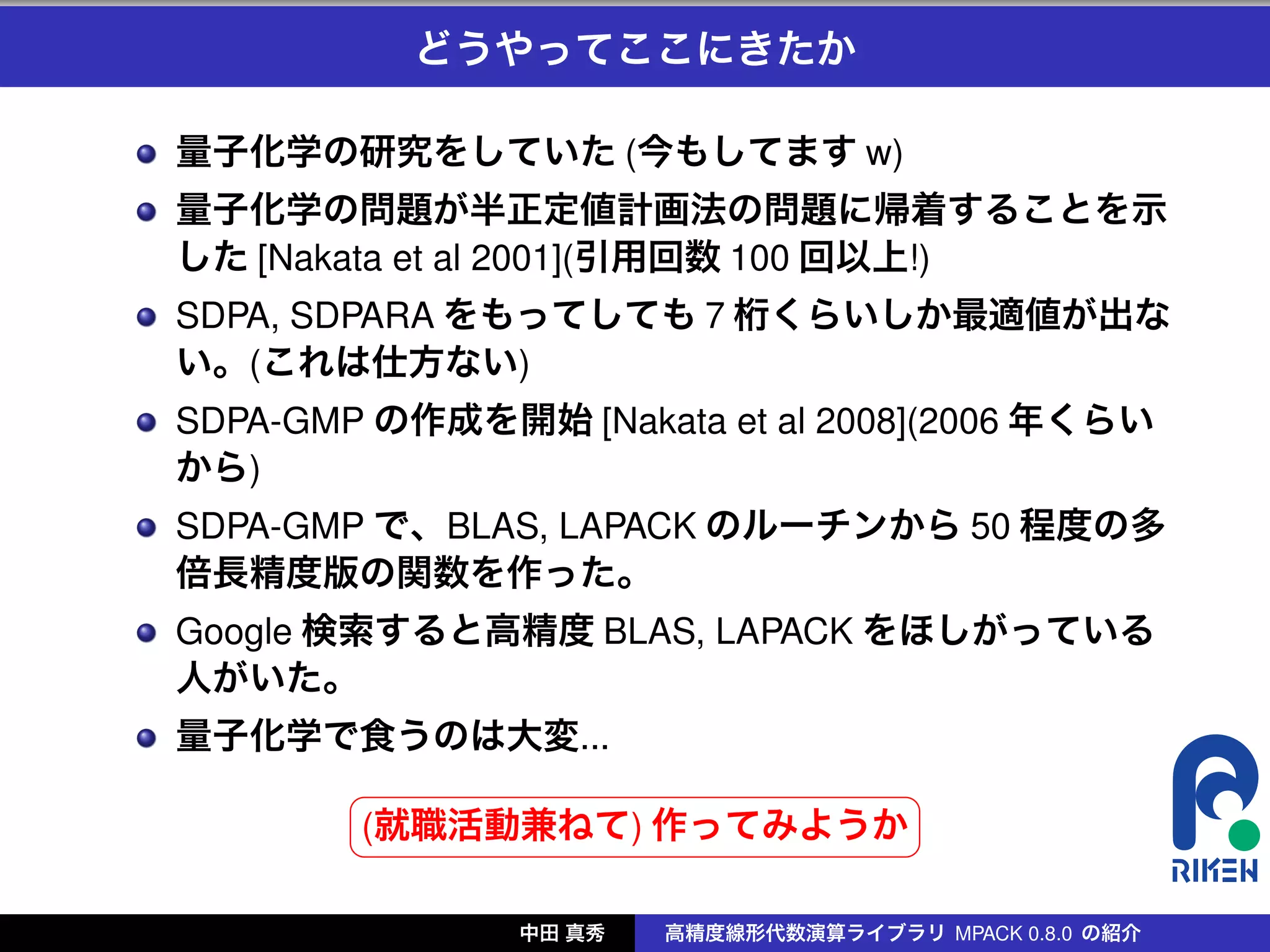 どうやってここにきたか

量子化学の研究をしていた (今もしてます w)
量子化学の問題が半正定値計画法の問題に帰着することを示
した [Nakata et al 2001](引用回数 100 回以上!)
SDPA, SDPARA をもってしても 7 桁くらいしか最適値が出な
い。(これは仕方ない)
SDPA-GMP の作成を開始 [Nakata et al 2008](2006 年くらい
から)
SDPA-GMP で、BLAS, LAPACK のルーチンから 50 程度の多
倍長精度版の関数を作った。
Google 検索すると高精度 BLAS, LAPACK をほしがっている
人がいた。
量子化学で食うのは大変...
        §                 ¤
        (就職活動兼ねて) 作ってみようか
        ¦                 ¥

               中田 真秀   高精度線形代数演算ライブラリ MPACK 0.8.0 の紹介
 