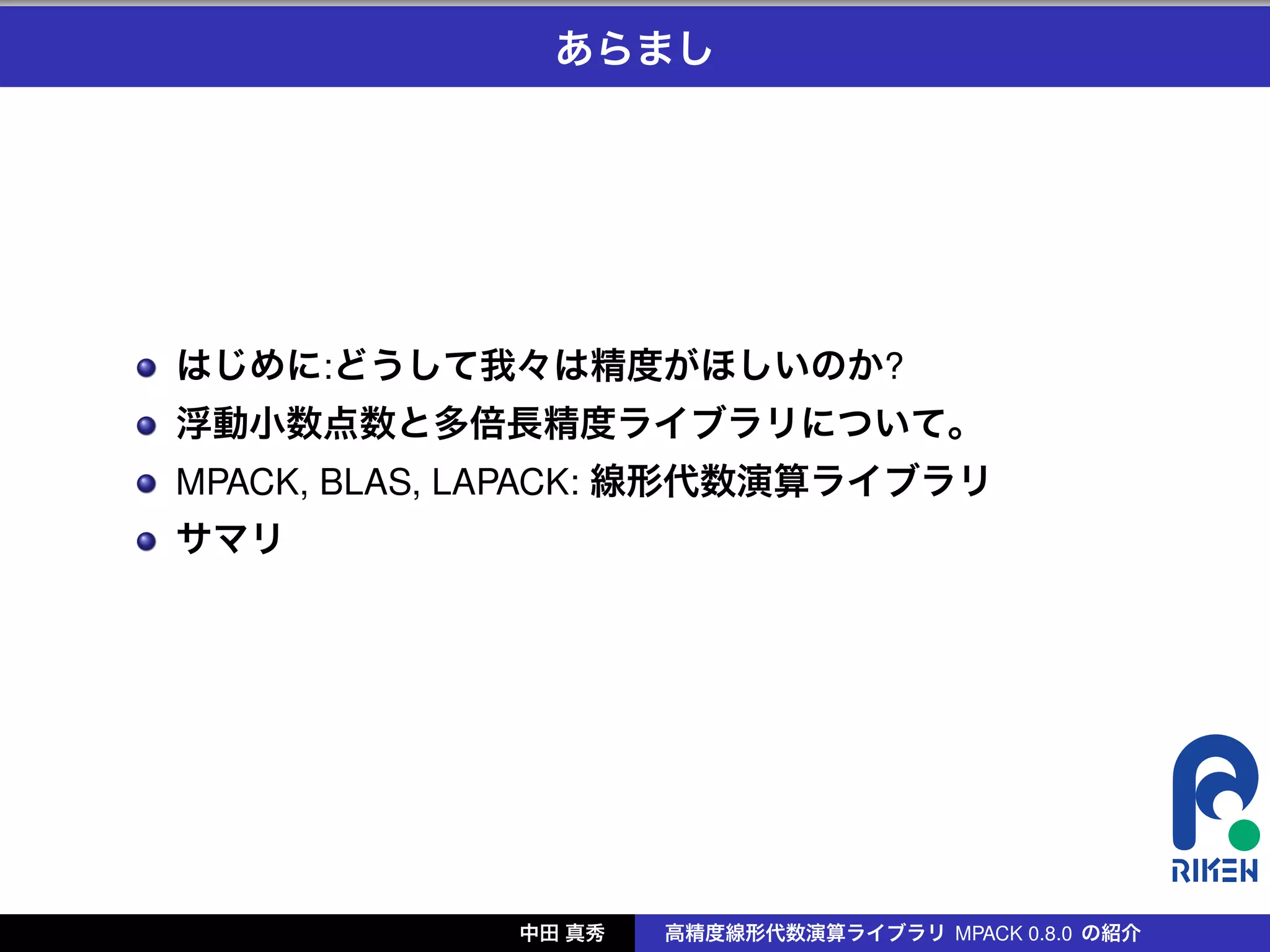 あらまし




はじめに:どうして我々は精度がほしいのか?
浮動小数点数と多倍長精度ライブラリについて。
MPACK, BLAS, LAPACK: 線形代数演算ライブラリ
サマリ




             中田 真秀   高精度線形代数演算ライブラリ MPACK 0.8.0 の紹介
 