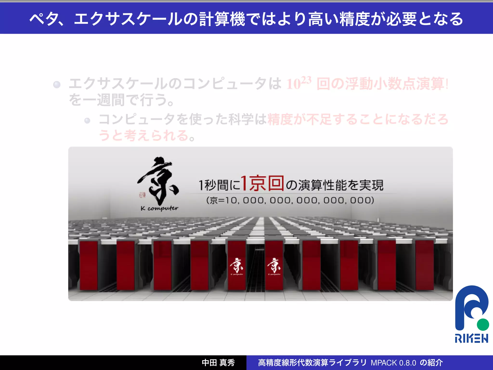 ペタ、エクサスケールの計算機ではより高い精度が必要となる



  エクサスケールのコンピュータは 1023 回の浮動小数点演算!
  を一週間で行う。
    コンピュータを使った科学は精度が不足することになるだろ
    うと考えられる。




            中田 真秀   高精度線形代数演算ライブラリ MPACK 0.8.0 の紹介
 