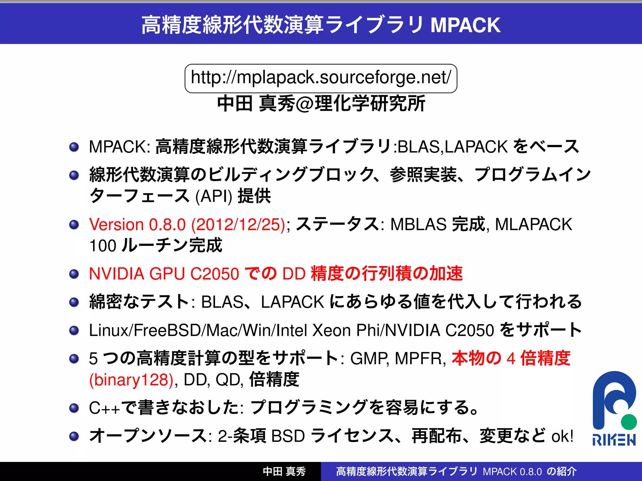 高精度線形代数演算ライブラリ MPACK
          §                                ¤
          http://mplapack.sourceforge.net/
          ¦                                ¥
              中田 真秀@理化学研究所

MPACK: 高精度線形代数演算ライブラリ:BLAS,LAPACK をベース
線形代数演算のビルディングブロック、参照実装、プログラムイン
ターフェース (API) 提供
Version 0.8.0 (2012/12/25); ステータス: MBLAS 完成, MLAPACK
100 ルーチン完成
NVIDIA GPU C2050 での DD 精度の行列積の加速
綿密なテスト: BLAS、LAPACK にあらゆる値を代入して行われる
Linux/FreeBSD/Mac/Win/Intel Xeon Phi/NVIDIA C2050 をサポート
5 つの高精度計算の型をサポート: GMP, MPFR, 本物の 4 倍精度
(binary128), DD, QD, 倍精度
C++で書きなおした: プログラミングを容易にする。
オープンソース: 2-条項 BSD ライセンス、再配布、変更など ok!
                   中田 真秀   高精度線形代数演算ライブラリ MPACK 0.8.0 の紹介
 