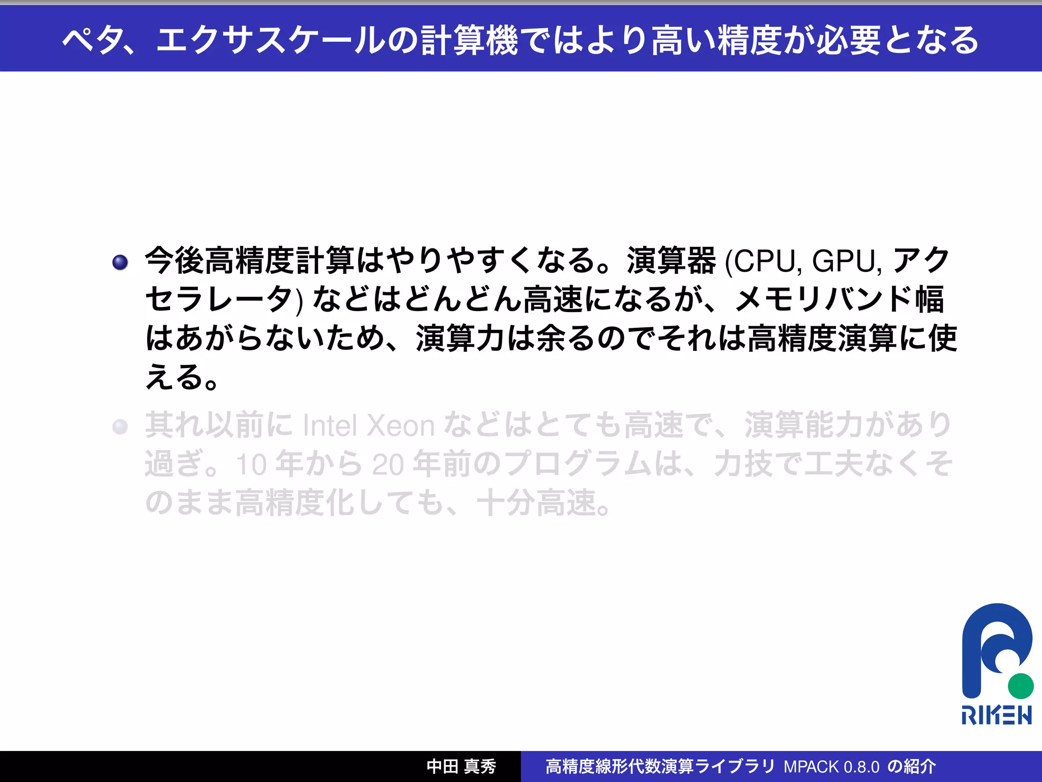 ペタ、エクサスケールの計算機ではより高い精度が必要となる




  今後高精度計算はやりやすくなる。演算器 (CPU, GPU, アク
  セラレータ) などはどんどん高速になるが、メモリバンド幅
  はあがらないため、演算力は余るのでそれは高精度演算に使
  える。
  其れ以前に Intel Xeon などはとても高速で、演算能力があり
  過ぎ。10 年から 20 年前のプログラムは、力技で工夫なくそ
  のまま高精度化しても、十分高速。




             中田 真秀   高精度線形代数演算ライブラリ MPACK 0.8.0 の紹介
 