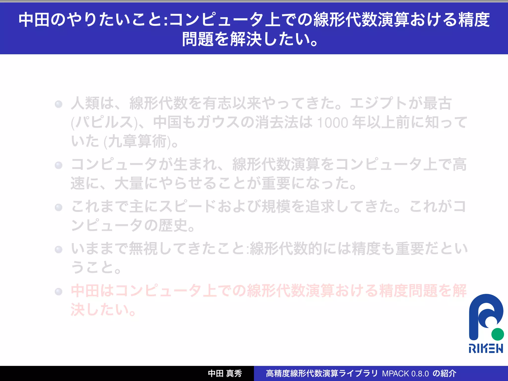 中田のやりたいこと:コンピュータ上での線形代数演算おける精度
           問題を解決したい。


   人類は、線形代数を有志以来やってきた。エジプトが最古
   (パピルス)、中国もガウスの消去法は 1000 年以上前に知って
   いた (九章算術)。
   コンピュータが生まれ、線形代数演算をコンピュータ上で高
   速に、大量にやらせることが重要になった。
   これまで主にスピードおよび規模を追求してきた。これがコ
   ンピュータの歴史。
   いままで無視してきたこと:線形代数的には精度も重要だとい
   うこと。
   中田はコンピュータ上での線形代数演算おける精度問題を解
   決したい。



              中田 真秀   高精度線形代数演算ライブラリ MPACK 0.8.0 の紹介
 