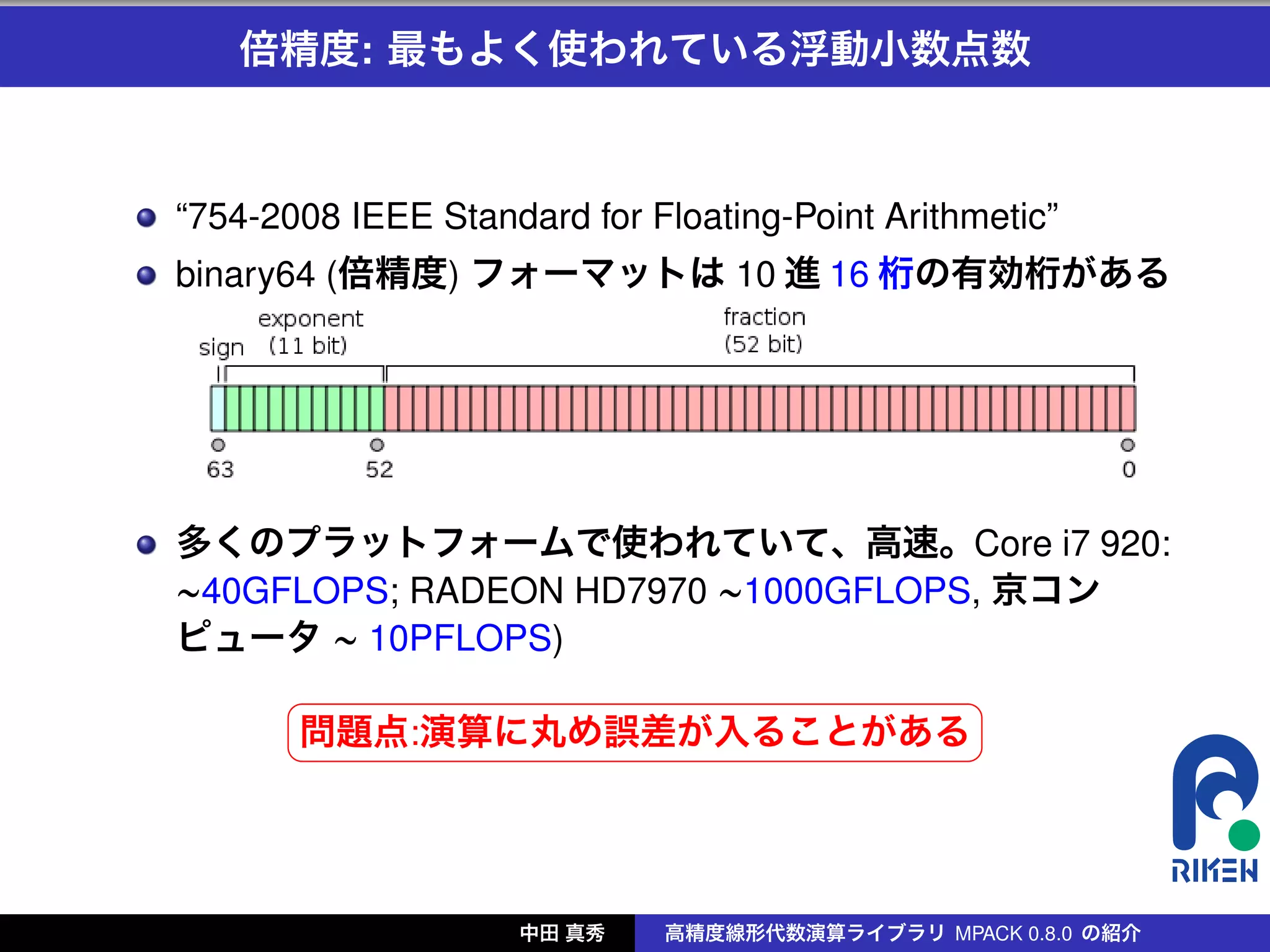 倍精度: 最もよく使われている浮動小数点数



“754-2008 IEEE Standard for Floating-Point Arithmetic”
binary64 (倍精度) フォーマットは 10 進 16 桁の有効桁がある




多くのプラットフォームで使われていて、高速。Core i7 920:
∼40GFLOPS; RADEON HD7970 ∼1000GFLOPS, 京コン
ピュータ ∼ 10PFLOPS)
      §                                          ¤
      問題点:演算に丸め誤差が入ることがある ¥
      ¦




                     中田 真秀   高精度線形代数演算ライブラリ MPACK 0.8.0 の紹介
 