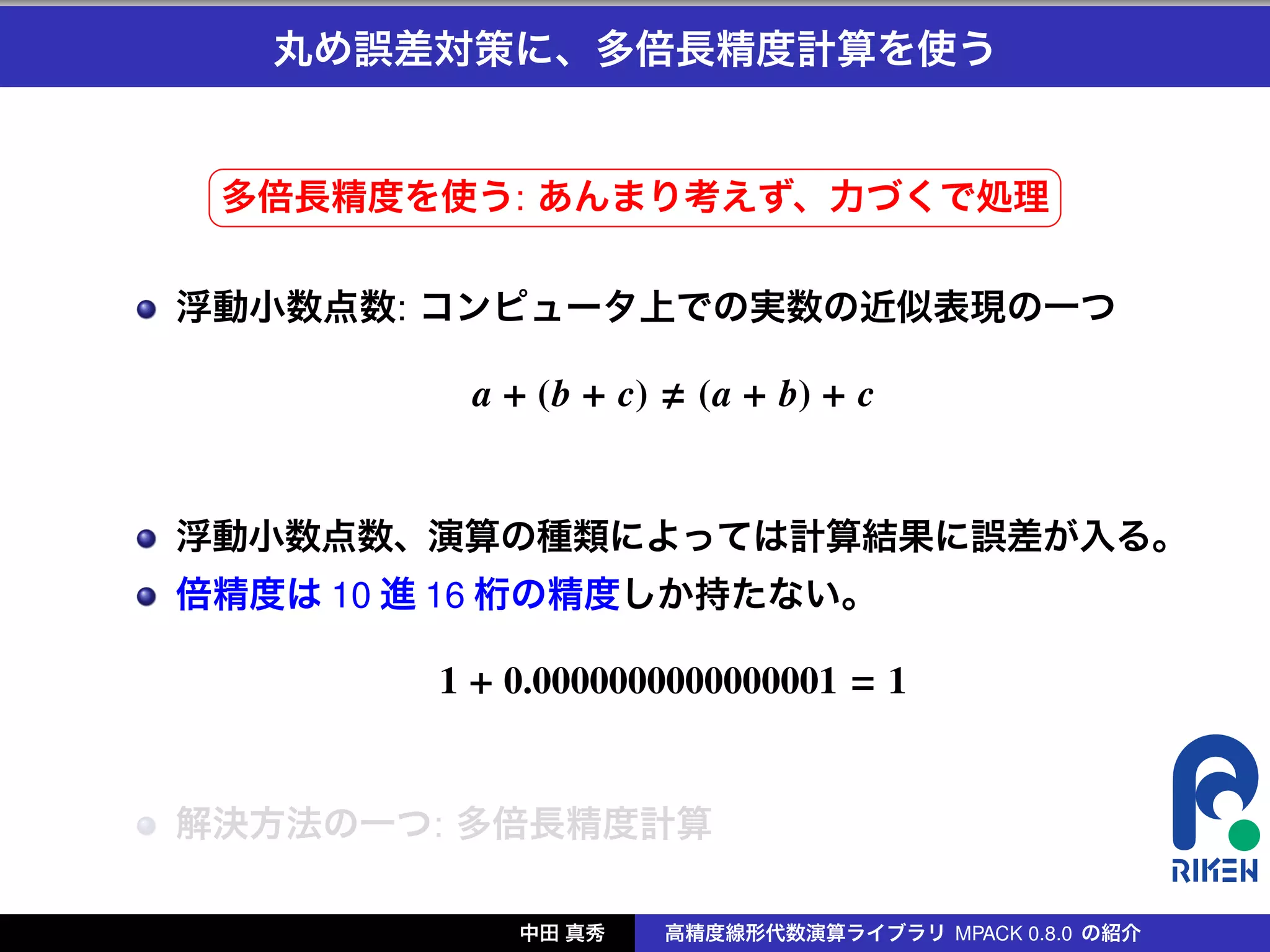丸め誤差対策に、多倍長精度計算を使う

 §                                              ¤
 多倍長精度を使う: あんまり考えず、力づくで処理 ¥
 ¦

浮動小数点数: コンピュータ上での実数の近似表現の一つ

          a + (b + c)     (a + b) + c


浮動小数点数、演算の種類によっては計算結果に誤差が入る。
倍精度は 10 進 16 桁の精度しか持たない。

         1 + 0.0000000000000001 = 1


解決方法の一つ: 多倍長精度計算

             中田 真秀      高精度線形代数演算ライブラリ MPACK 0.8.0 の紹介
 