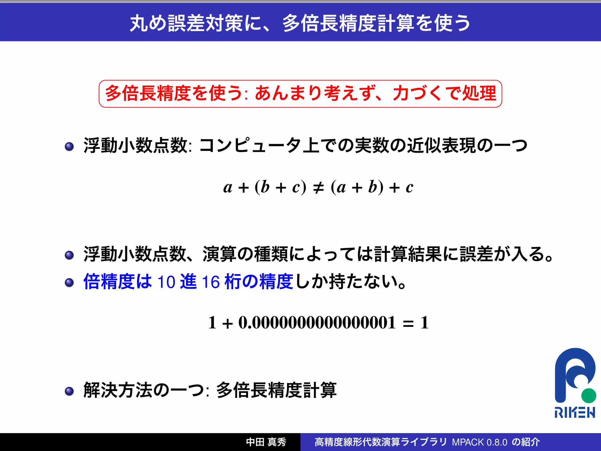 丸め誤差対策に、多倍長精度計算を使う

 §                                              ¤
 多倍長精度を使う: あんまり考えず、力づくで処理 ¥
 ¦

浮動小数点数: コンピュータ上での実数の近似表現の一つ

          a + (b + c)     (a + b) + c


浮動小数点数、演算の種類によっては計算結果に誤差が入る。
倍精度は 10 進 16 桁の精度しか持たない。

         1 + 0.0000000000000001 = 1


解決方法の一つ: 多倍長精度計算

             中田 真秀      高精度線形代数演算ライブラリ MPACK 0.8.0 の紹介
 