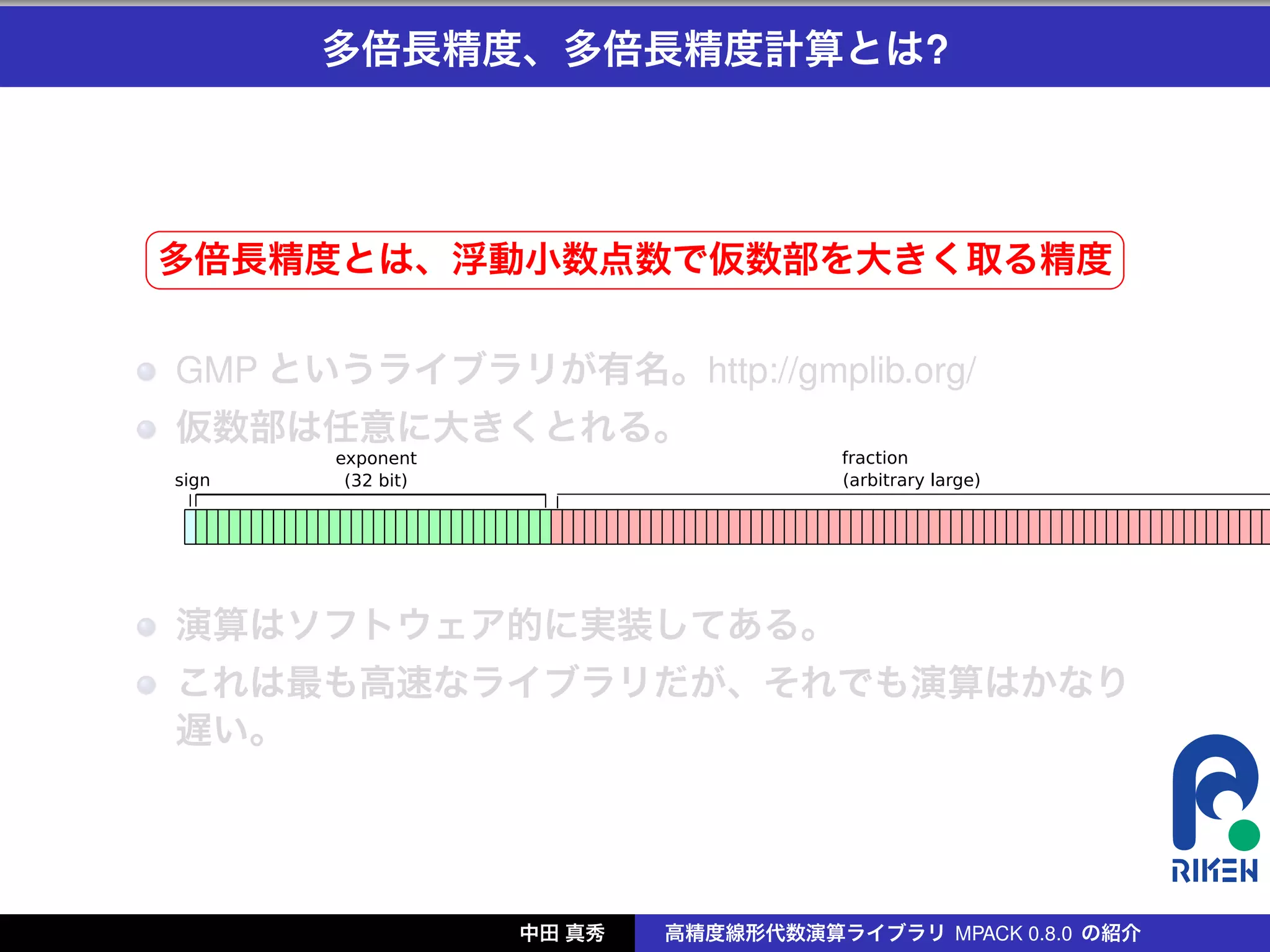 多倍長精度、多倍長精度計算とは?



§                                                     ¤
多倍長精度とは、浮動小数点数で仮数部を大きく取る精度 ¥
¦

    GMP というライブラリが有名。http://gmplib.org/
    仮数部は任意に大きくとれる。




    演算はソフトウェア的に実装してある。
    これは最も高速なライブラリだが、それでも演算はかなり
    遅い。




                  中田 真秀   高精度線形代数演算ライブラリ MPACK 0.8.0 の紹介
 