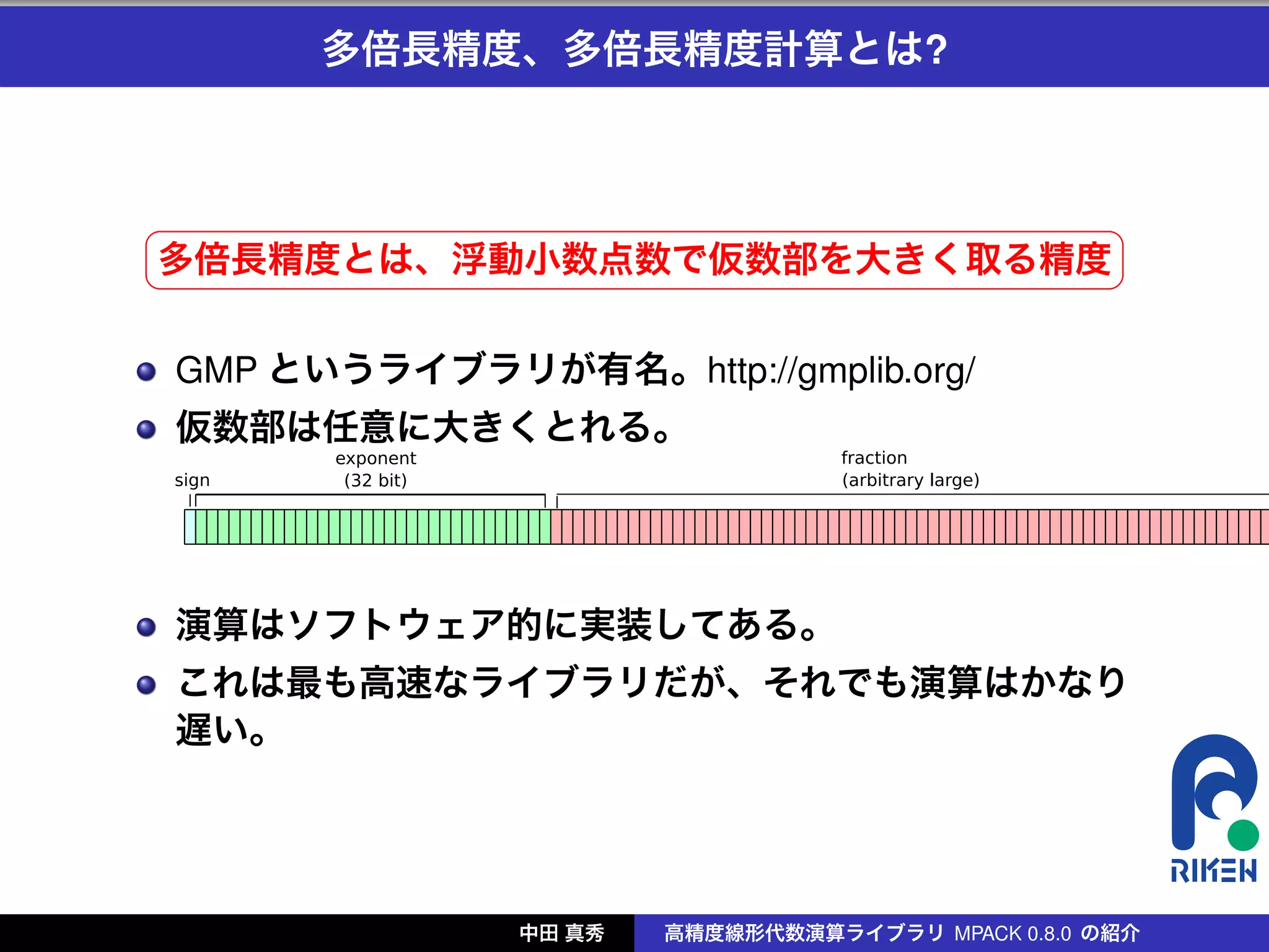 多倍長精度、多倍長精度計算とは?



§                                                     ¤
多倍長精度とは、浮動小数点数で仮数部を大きく取る精度 ¥
¦

    GMP というライブラリが有名。http://gmplib.org/
    仮数部は任意に大きくとれる。




    演算はソフトウェア的に実装してある。
    これは最も高速なライブラリだが、それでも演算はかなり
    遅い。




                  中田 真秀   高精度線形代数演算ライブラリ MPACK 0.8.0 の紹介
 