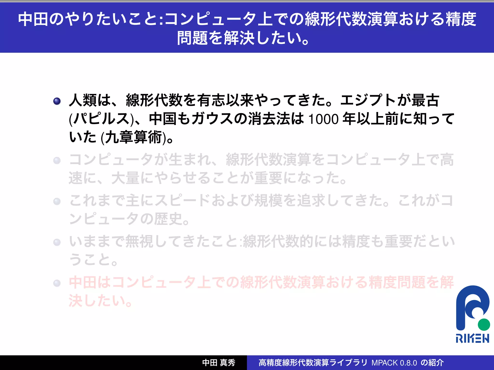 中田のやりたいこと:コンピュータ上での線形代数演算おける精度
           問題を解決したい。


   人類は、線形代数を有志以来やってきた。エジプトが最古
   (パピルス)、中国もガウスの消去法は 1000 年以上前に知って
   いた (九章算術)。
   コンピュータが生まれ、線形代数演算をコンピュータ上で高
   速に、大量にやらせることが重要になった。
   これまで主にスピードおよび規模を追求してきた。これがコ
   ンピュータの歴史。
   いままで無視してきたこと:線形代数的には精度も重要だとい
   うこと。
   中田はコンピュータ上での線形代数演算おける精度問題を解
   決したい。



              中田 真秀   高精度線形代数演算ライブラリ MPACK 0.8.0 の紹介
 
