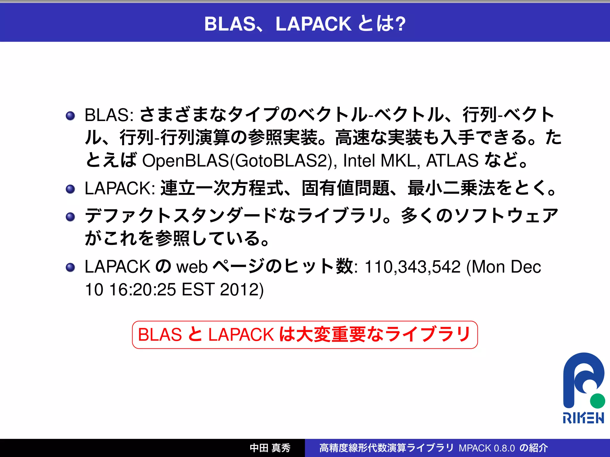 BLAS、LAPACK とは?



BLAS: さまざまなタイプのベクトル-ベクトル、行列-ベクト
ル、行列-行列演算の参照実装。高速な実装も入手できる。た
とえば OpenBLAS(GotoBLAS2), Intel MKL, ATLAS など。
LAPACK: 連立一次方程式、固有値問題、最小二乗法をとく。
デファクトスタンダードなライブラリ。多くのソフトウェア
がこれを参照している。
LAPACK の web ページのヒット数: 110,343,542 (Mon Dec
10 16:20:25 EST 2012)
      §                             ¤
      ¦BLAS と LAPACK は大変重要なライブラリ ¥




               中田 真秀   高精度線形代数演算ライブラリ MPACK 0.8.0 の紹介
 