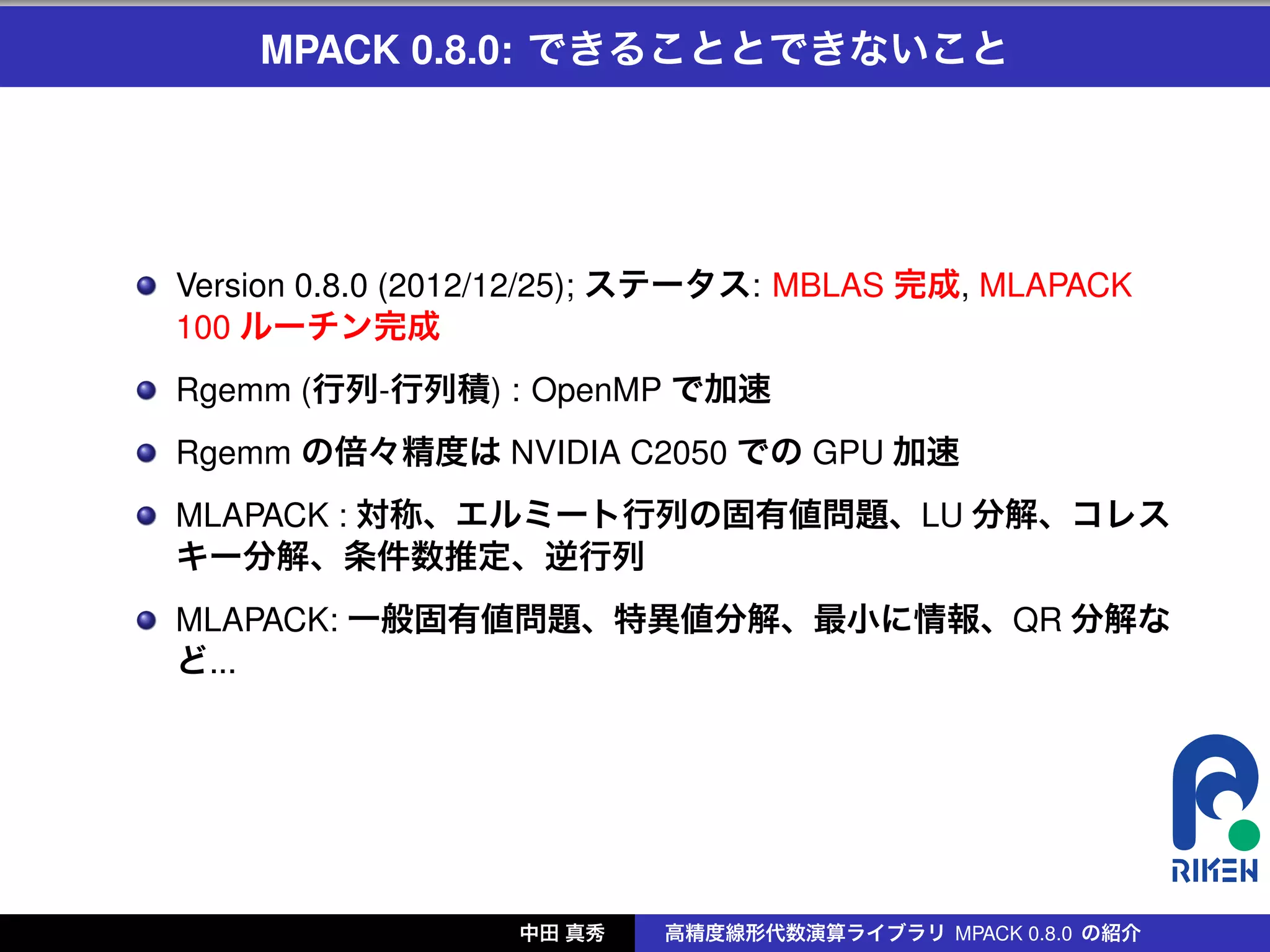 MPACK 0.8.0: できることとできないこと




Version 0.8.0 (2012/12/25); ステータス: MBLAS 完成, MLAPACK
100 ルーチン完成
Rgemm (行列-行列積) : OpenMP で加速
Rgemm の倍々精度は NVIDIA C2050 での GPU 加速
MLAPACK : 対称、エルミート行列の固有値問題、LU 分解、コレス
キー分解、条件数推定、逆行列
MLAPACK: 一般固有値問題、特異値分解、最小に情報、QR 分解な
ど...




                  中田 真秀   高精度線形代数演算ライブラリ MPACK 0.8.0 の紹介
 