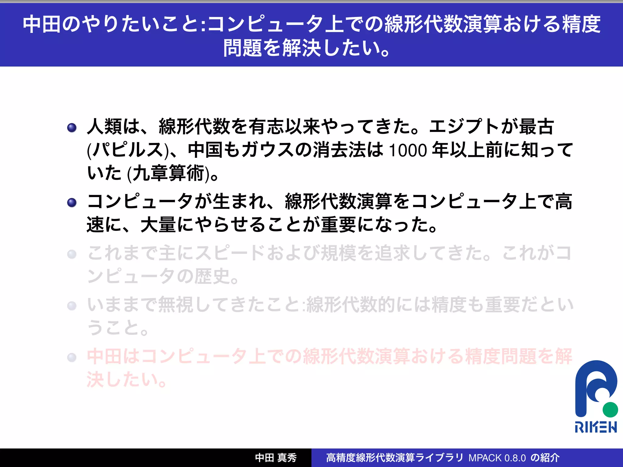 中田のやりたいこと:コンピュータ上での線形代数演算おける精度
           問題を解決したい。


   人類は、線形代数を有志以来やってきた。エジプトが最古
   (パピルス)、中国もガウスの消去法は 1000 年以上前に知って
   いた (九章算術)。
   コンピュータが生まれ、線形代数演算をコンピュータ上で高
   速に、大量にやらせることが重要になった。
   これまで主にスピードおよび規模を追求してきた。これがコ
   ンピュータの歴史。
   いままで無視してきたこと:線形代数的には精度も重要だとい
   うこと。
   中田はコンピュータ上での線形代数演算おける精度問題を解
   決したい。



              中田 真秀   高精度線形代数演算ライブラリ MPACK 0.8.0 の紹介
 