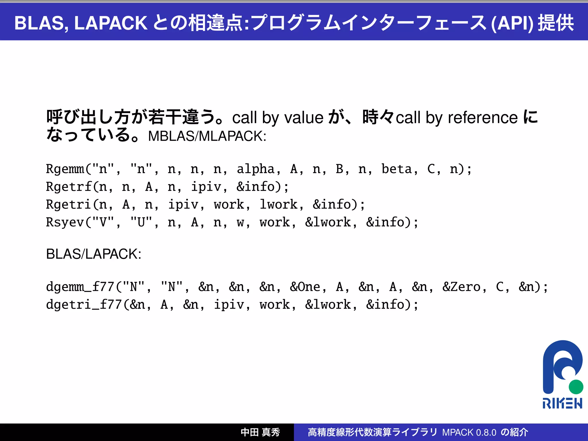 BLAS, LAPACK との相違点:プログラムインターフェース (API) 提供




  呼び出し方が若干違う。call by value が、時々call by reference に
  なっている。MBLAS/MLAPACK:
  Rgemm("n", "n",   n, n, n, alpha, A, n, B, n, beta, C, n);
  Rgetrf(n, n, A,   n, ipiv, &info);
  Rgetri(n, A, n,   ipiv, work, lwork, &info);
  Rsyev("V", "U",   n, A, n, w, work, &lwork, &info);

  BLAS/LAPACK:

  dgemm_f77("N", "N", &n, &n, &n, &One, A, &n, A, &n, &Zero, C, &n);
  dgetri_f77(&n, A, &n, ipiv, work, &lwork, &info);




                             中田 真秀    高精度線形代数演算ライブラリ MPACK 0.8.0 の紹介
 