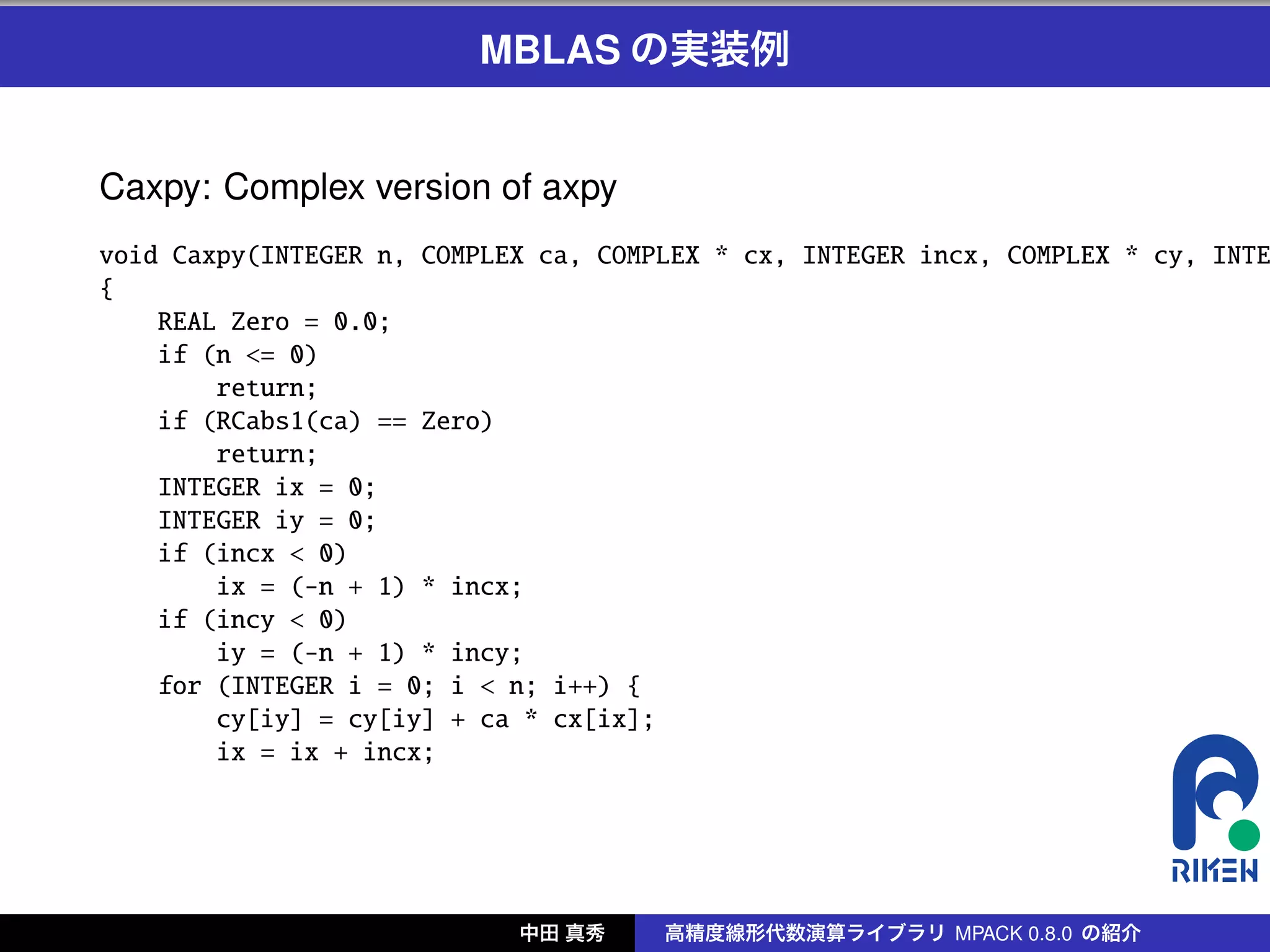 MBLAS の実装例


Caxpy: Complex version of axpy
void Caxpy(INTEGER n, COMPLEX ca, COMPLEX * cx, INTEGER incx, COMPLEX * cy, INTE
{
    REAL Zero = 0.0;
    if (n <= 0)
        return;
    if (RCabs1(ca) == Zero)
        return;
    INTEGER ix = 0;
    INTEGER iy = 0;
    if (incx < 0)
        ix = (-n + 1) * incx;
    if (incy < 0)
        iy = (-n + 1) * incy;
    for (INTEGER i = 0; i < n; i++) {
        cy[iy] = cy[iy] + ca * cx[ix];
        ix = ix + incx;




                            中田 真秀     高精度線形代数演算ライブラリ MPACK 0.8.0 の紹介
 