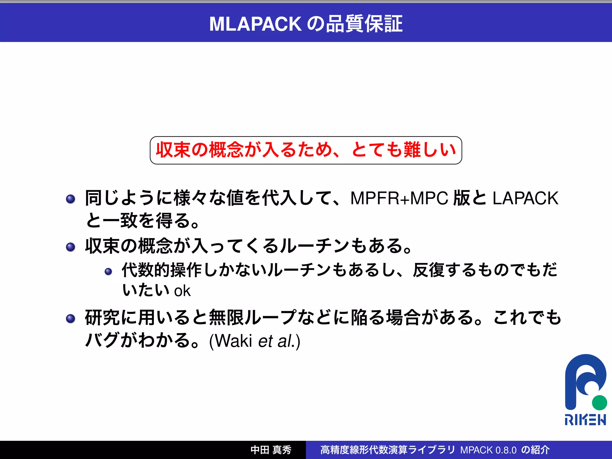MLAPACK の品質保証



 
        §                                ¤
        収束の概念が入るため、とても難しい ¥
        ¦

    同じように様々な値を代入して、MPFR+MPC 版と LAPACK
    と一致を得る。
    収束の概念が入ってくるルーチンもある。
      代数的操作しかないルーチンもあるし、反復するものでもだ
      いたい ok
    研究に用いると無限ループなどに陥る場合がある。これでも
    バグがわかる。(Waki et al.)




               中田 真秀   高精度線形代数演算ライブラリ MPACK 0.8.0 の紹介
 