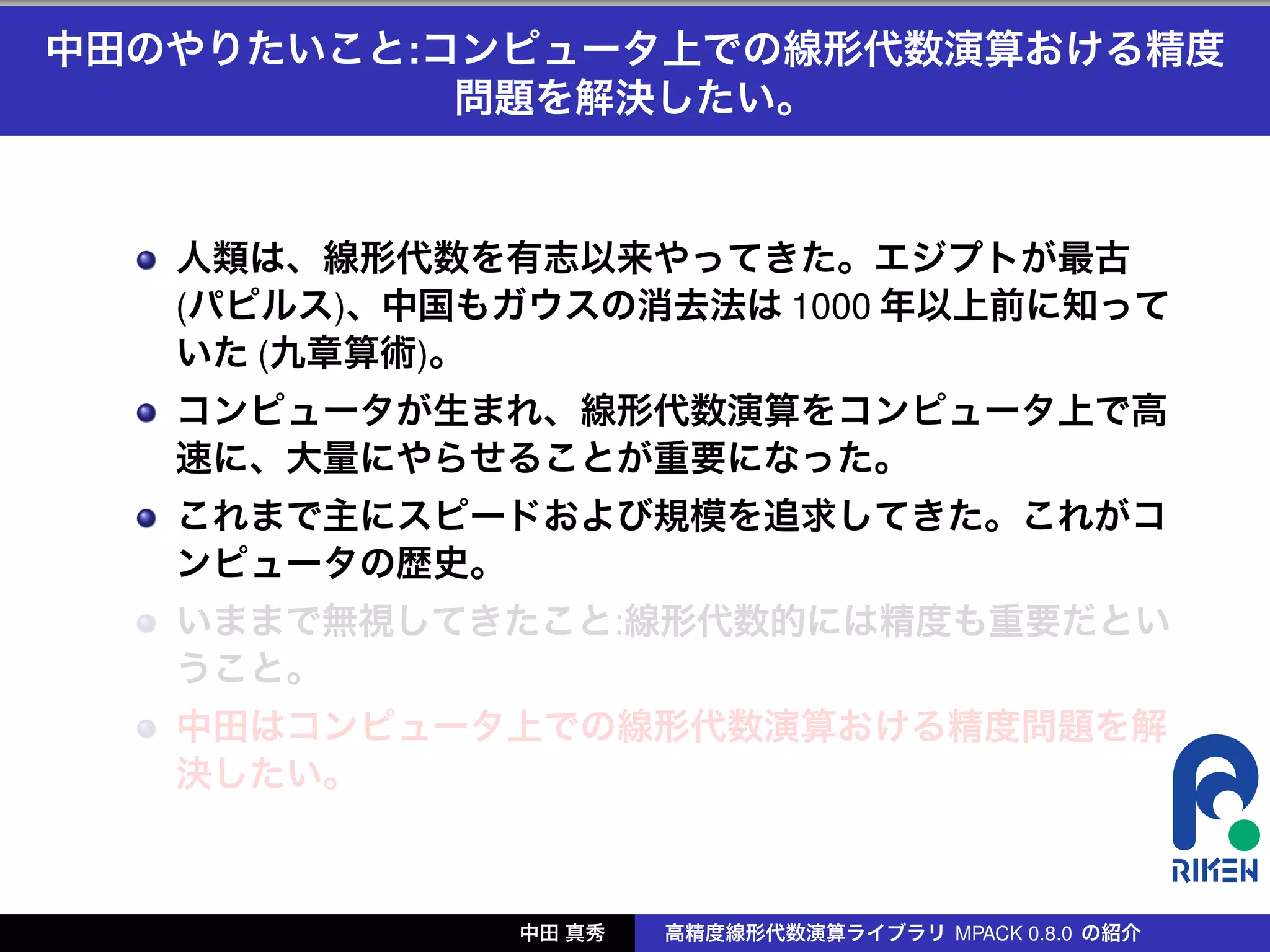 中田のやりたいこと:コンピュータ上での線形代数演算おける精度
           問題を解決したい。


   人類は、線形代数を有志以来やってきた。エジプトが最古
   (パピルス)、中国もガウスの消去法は 1000 年以上前に知って
   いた (九章算術)。
   コンピュータが生まれ、線形代数演算をコンピュータ上で高
   速に、大量にやらせることが重要になった。
   これまで主にスピードおよび規模を追求してきた。これがコ
   ンピュータの歴史。
   いままで無視してきたこと:線形代数的には精度も重要だとい
   うこと。
   中田はコンピュータ上での線形代数演算おける精度問題を解
   決したい。



              中田 真秀   高精度線形代数演算ライブラリ MPACK 0.8.0 の紹介
 
