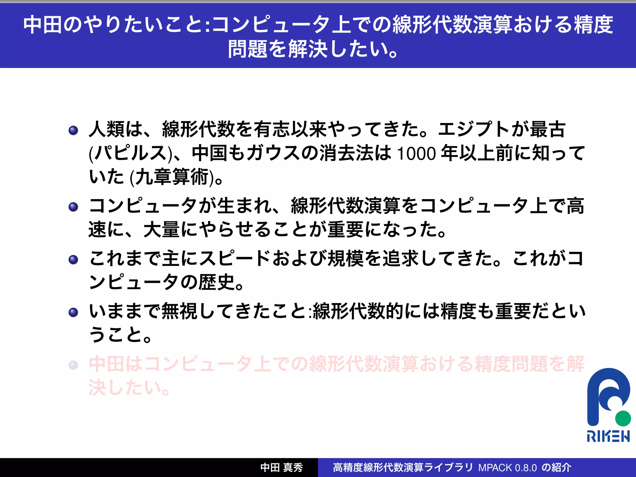 中田のやりたいこと:コンピュータ上での線形代数演算おける精度
           問題を解決したい。


   人類は、線形代数を有志以来やってきた。エジプトが最古
   (パピルス)、中国もガウスの消去法は 1000 年以上前に知って
   いた (九章算術)。
   コンピュータが生まれ、線形代数演算をコンピュータ上で高
   速に、大量にやらせることが重要になった。
   これまで主にスピードおよび規模を追求してきた。これがコ
   ンピュータの歴史。
   いままで無視してきたこと:線形代数的には精度も重要だとい
   うこと。
   中田はコンピュータ上での線形代数演算おける精度問題を解
   決したい。



              中田 真秀   高精度線形代数演算ライブラリ MPACK 0.8.0 の紹介
 