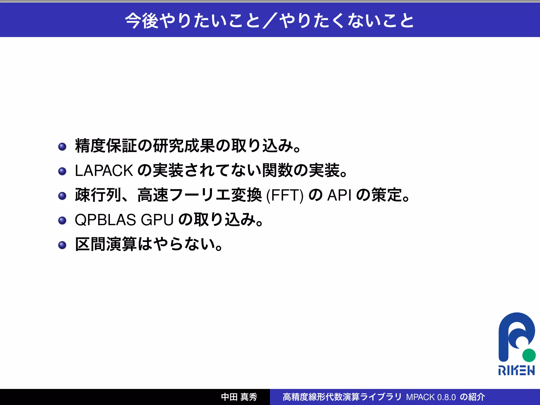 今後やりたいこと／やりたくないこと




精度保証の研究成果の取り込み。
LAPACK の実装されてない関数の実装。
疎行列、高速フーリエ変換 (FFT) の API の策定。
QPBLAS GPU の取り込み。
区間演算はやらない。




            中田 真秀   高精度線形代数演算ライブラリ MPACK 0.8.0 の紹介
 