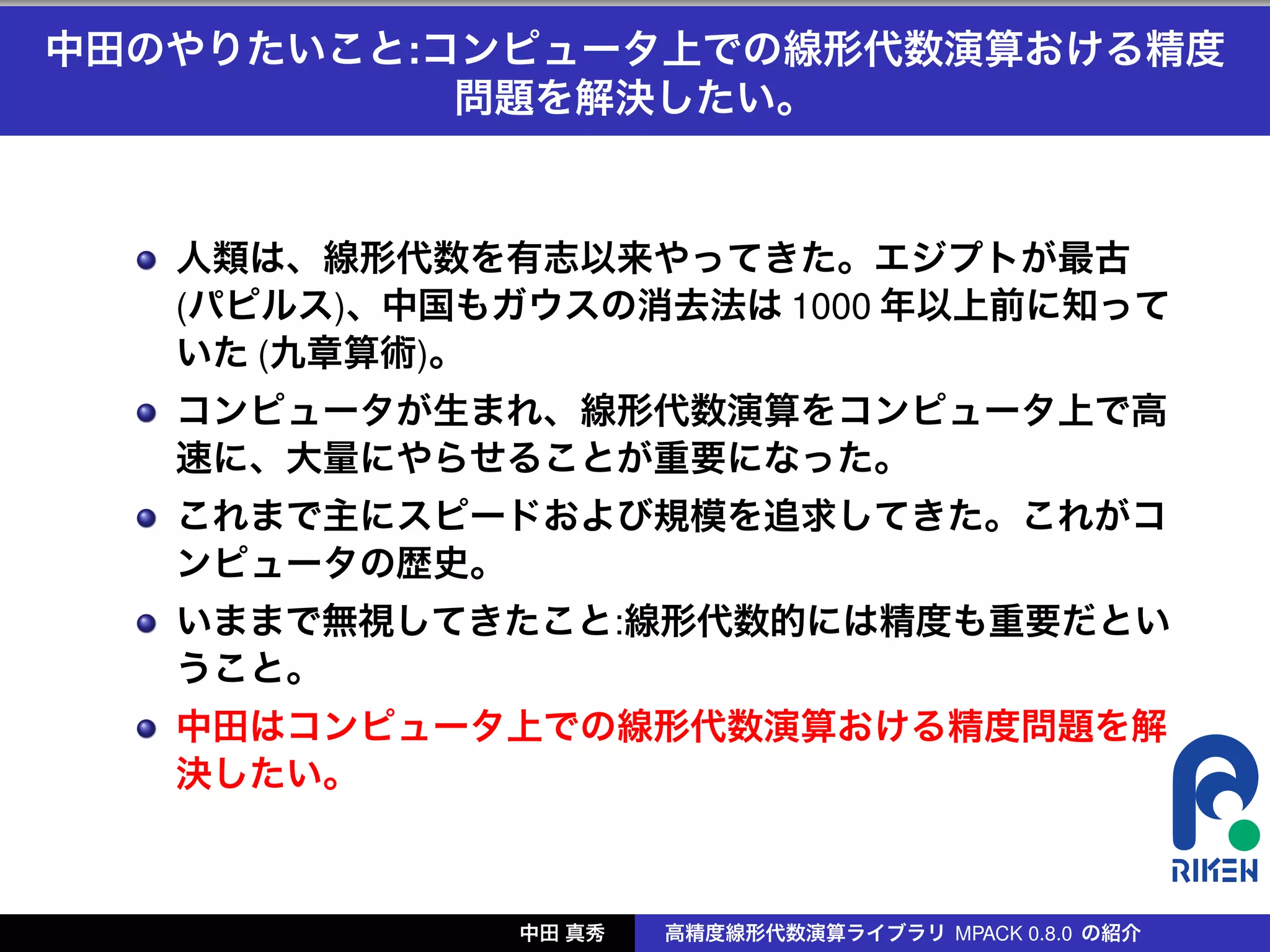 中田のやりたいこと:コンピュータ上での線形代数演算おける精度
           問題を解決したい。


   人類は、線形代数を有志以来やってきた。エジプトが最古
   (パピルス)、中国もガウスの消去法は 1000 年以上前に知って
   いた (九章算術)。
   コンピュータが生まれ、線形代数演算をコンピュータ上で高
   速に、大量にやらせることが重要になった。
   これまで主にスピードおよび規模を追求してきた。これがコ
   ンピュータの歴史。
   いままで無視してきたこと:線形代数的には精度も重要だとい
   うこと。
   中田はコンピュータ上での線形代数演算おける精度問題を解
   決したい。



              中田 真秀   高精度線形代数演算ライブラリ MPACK 0.8.0 の紹介
 