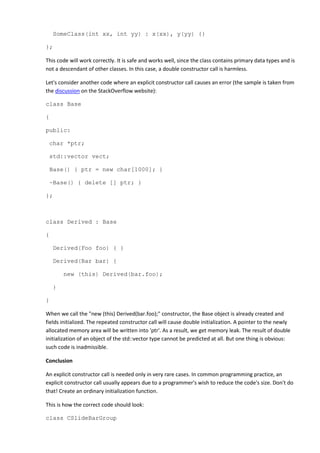 SomeClass(int xx, int yy) : x(xx), y(yy) {}
};
This code will work correctly. It is safe and works well, since the class contains primary data types and is
not a descendant of other classes. In this case, a double constructor call is harmless.
Let's consider another code where an explicit constructor call causes an error (the sample is taken from
the discussion on the StackOverflow website):
class Base
{
public:
char *ptr;
std::vector vect;
Base() { ptr = new char[1000]; }
~Base() { delete [] ptr; }
};
class Derived : Base
{
Derived(Foo foo) { }
Derived(Bar bar) {
new (this) Derived(bar.foo);
}
}
When we call the "new (this) Derived(bar.foo);" constructor, the Base object is already created and
fields initialized. The repeated constructor call will cause double initialization. A pointer to the newly
allocated memory area will be written into 'ptr'. As a result, we get memory leak. The result of double
initialization of an object of the std::vector type cannot be predicted at all. But one thing is obvious:
such code is inadmissible.
Conclusion
An explicit constructor call is needed only in very rare cases. In common programming practice, an
explicit constructor call usually appears due to a programmer's wish to reduce the code's size. Don't do
that! Create an ordinary initialization function.
This is how the correct code should look:
class CSlideBarGroup
 