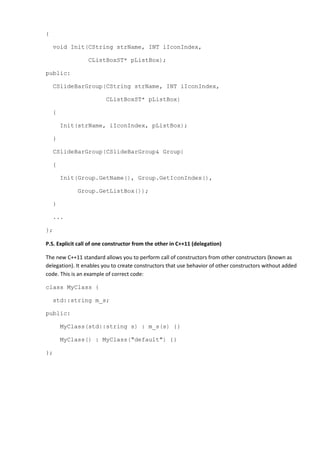 {
void Init(CString strName, INT iIconIndex,
CListBoxST* pListBox);
public:
CSlideBarGroup(CString strName, INT iIconIndex,
CListBoxST* pListBox)
{
Init(strName, iIconIndex, pListBox);
}
CSlideBarGroup(CSlideBarGroup& Group)
{
Init(Group.GetName(), Group.GetIconIndex(),
Group.GetListBox());
}
...
};
P.S. Explicit call of one constructor from the other in C++11 (delegation)
The new C++11 standard allows you to perform call of constructors from other constructors (known as
delegation). It enables you to create constructors that use behavior of other constructors without added
code. This is an example of correct code:
class MyClass {
std::string m_s;
public:
MyClass(std::string s) : m_s(s) {}
MyClass() : MyClass("default") {}
};
 
