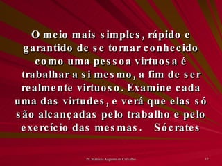 O meio mais simples, rápido e garantido de se tornar conhecido como uma pessoa virtuosa é trabalhar a si mesmo, a fim de ser realmente virtuoso. Examine cada uma das virtudes, e verá que elas só são alcançadas pelo trabalho e pelo exercício das mesmas. Sócrates 