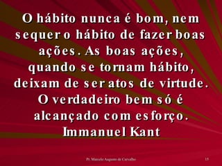 O hábito nunca é bom, nem sequer o hábito de fazer boas ações. As boas ações, quando se tornam hábito, deixam de ser atos de virtude. O verdadeiro bem só é alcançado com esforço. Immanuel Kant 