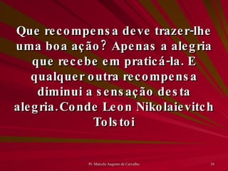 Que recompensa deve trazer-lhe uma boa ação? Apenas a alegria que recebe em praticá-la. E qualquer outra recompensa diminui a sensação desta alegria. Conde Leon Nikolaievitch Tolstoi 
