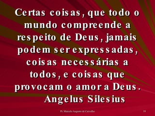 Certas coisas, que todo o mundo compreende a respeito de Deus, jamais podem ser expressadas, coisas necessárias a todos, e coisas que provocam o amor a Deus. Angelus Silesius 