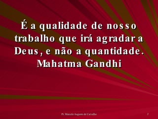 É a qualidade de nosso trabalho que irá agradar a Deus, e não a quantidade. Mahatma Gandhi 