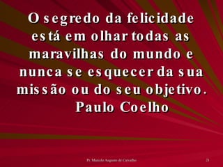 O segredo da felicidade está em olhar todas as maravilhas do mundo e nunca se esquecer da sua missão ou do seu objetivo. Paulo Coelho 