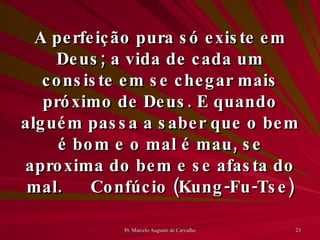 A perfeição pura só existe em Deus; a vida de cada um consiste em se chegar mais próximo de Deus. E quando alguém passa a saber que o bem é bom e o mal é mau, se aproxima do bem e se afasta do mal. Confúcio (Kung-Fu-Tse) 