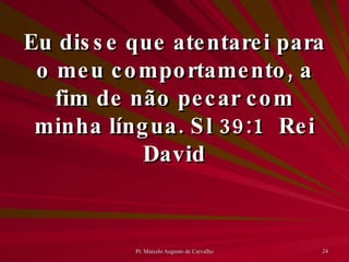 Eu disse que atentarei para o meu comportamento, a fim de não pecar com minha língua. Sl 39:1 Rei David 