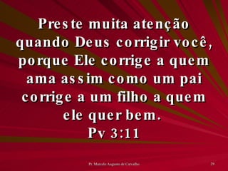 Preste muita atenção quando Deus corrigir você, porque Ele corrige a quem ama assim como um pai corrige a um filho a quem ele quer bem.  Pv 3:11 
