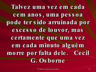 Talvez uma vez em cada cem anos, uma pessoa pode ter sido arruinada por excesso de louvor, mas certamente que uma vez em cada minuto alguém morre por falta dele. Cecil G. Osborne 