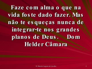 Faze com alma o que na vida foste dado fazer. Mas não te esqueças nunca de integrar-te nos grandes planos de Deus. Dom Helder Câmara 