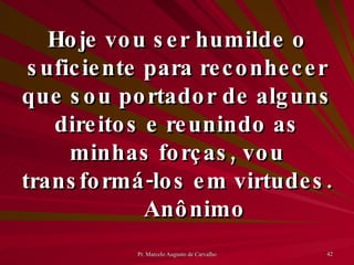 Hoje vou ser humilde o suficiente para reconhecer que sou portador de alguns direitos e reunindo as minhas forças, vou transformá-los em virtudes. Anônimo 