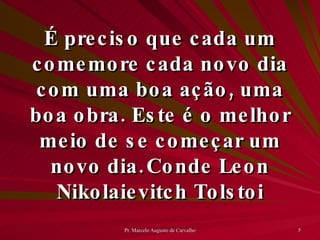 É preciso que cada um comemore cada novo dia com uma boa ação, uma boa obra. Este é o melhor meio de se começar um novo dia. Conde Leon Nikolaievitch Tolstoi 