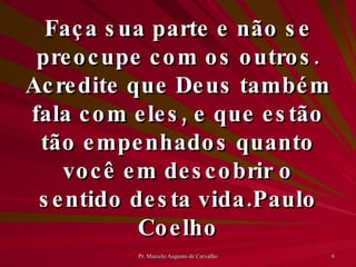 Faça sua parte e não se preocupe com os outros. Acredite que Deus também fala com eles, e que estão tão empenhados quanto você em descobrir o sentido desta vida. Paulo Coelho 